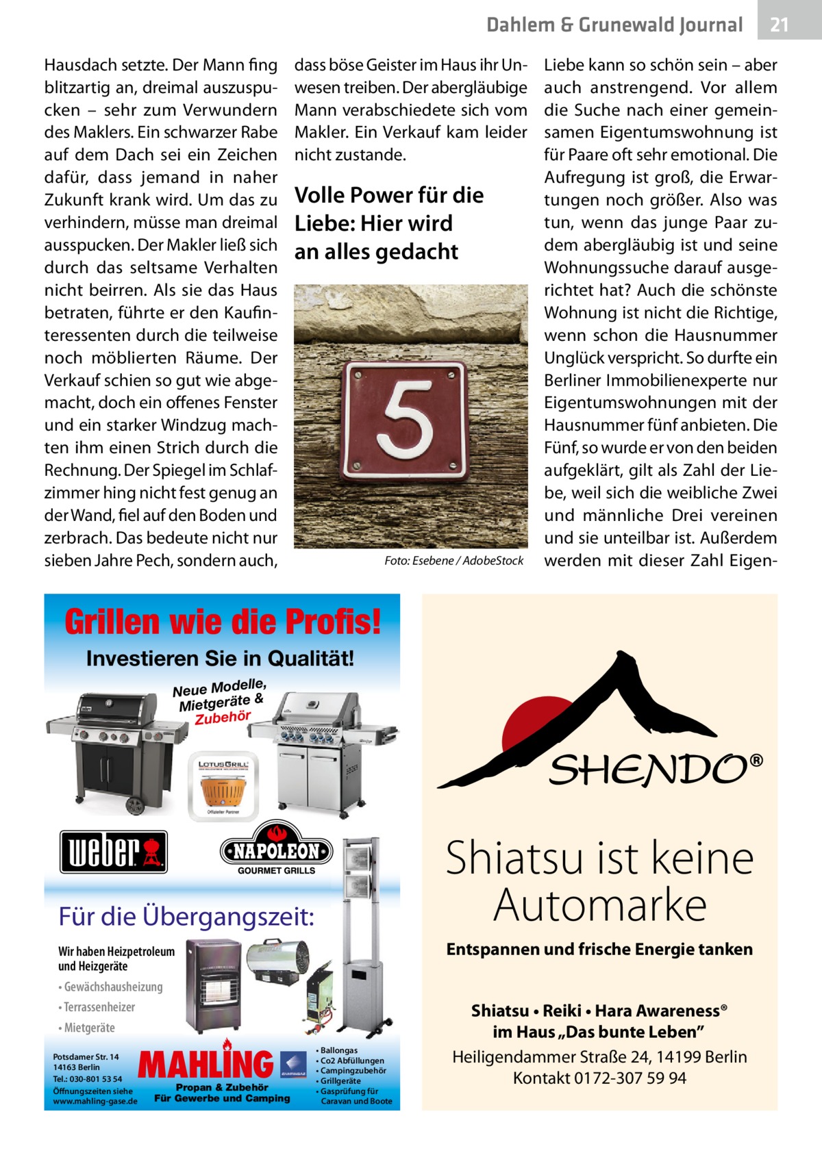 Dahlem & Grunewald Journal Hausdach setzte. Der Mann fing blitzartig an, dreimal auszuspucken – sehr zum Verwundern des Maklers. Ein schwarzer Rabe auf dem Dach sei ein Zeichen dafür, dass jemand in naher Zukunft krank wird. Um das zu verhindern, müsse man dreimal ausspucken. Der Makler ließ sich durch das seltsame Verhalten nicht beirren. Als sie das Haus betraten, führte er den Kaufinteressenten durch die teilweise noch möblierten Räume. Der Verkauf schien so gut wie abgemacht, doch ein offenes Fenster und ein starker Windzug machten ihm einen Strich durch die Rechnung. Der Spiegel im Schlafzimmer hing nicht fest genug an der Wand, fiel auf den Boden und zerbrach. Das bedeute nicht nur sieben Jahre Pech, sondern auch,  dass böse Geister im Haus ihr Unwesen treiben. Der abergläubige Mann verabschiedete sich vom Makler. Ein Verkauf kam leider nicht zustande.  Volle Power für die Liebe: Hier wird an alles gedacht  �  Foto: Esebene / AdobeStock  Liebe kann so schön sein – aber auch anstrengend. Vor allem die Suche nach einer gemeinsamen Eigentumswohnung ist für Paare oft sehr emotional. Die Aufregung ist groß, die Erwartungen noch größer. Also was tun, wenn das junge Paar zudem abergläubig ist und seine Wohnungssuche darauf ausgerichtet hat? Auch die schönste Wohnung ist nicht die Richtige, wenn schon die Hausnummer Unglück verspricht. So durfte ein Berliner Immobilienexperte nur Eigentumswohnungen mit der Hausnummer fünf anbieten. Die Fünf, so wurde er von den beiden aufgeklärt, gilt als Zahl der Liebe, weil sich die weibliche Zwei und männliche Drei vereinen und sie unteilbar ist. Außerdem werden mit dieser Zahl Eigen Grillen wie die Profis! Investieren Sie in Qualität! elle, Neue Mod & Mietgeräte Zubehör  Shiatsu ist keine Automarke  Für die Übergangszeit:  Entspannen und frische Energie tanken  Wir haben Heizpetroleum und Heizgeräte • Gewächshausheizung • Terrassenheizer • Mietgeräte  MAHLING  Potsdamer Str. 14 14163 Berlin Tel.: 030-801 53 54 Öffnungszeiten siehe www.mahling-gase.de  Propan & Zubehör Für Gewerbe und Camping  • Ballongas • Co2 Abfüllungen • Campingzubehör • Grillgeräte • Gasprüfung für Caravan und Boote  21 21  Shiatsu • Reiki • Hara Awareness® im Haus „Das bunte Leben” Heiligendammer Straße 24, 14199 Berlin Kontakt 0172-307 59 94