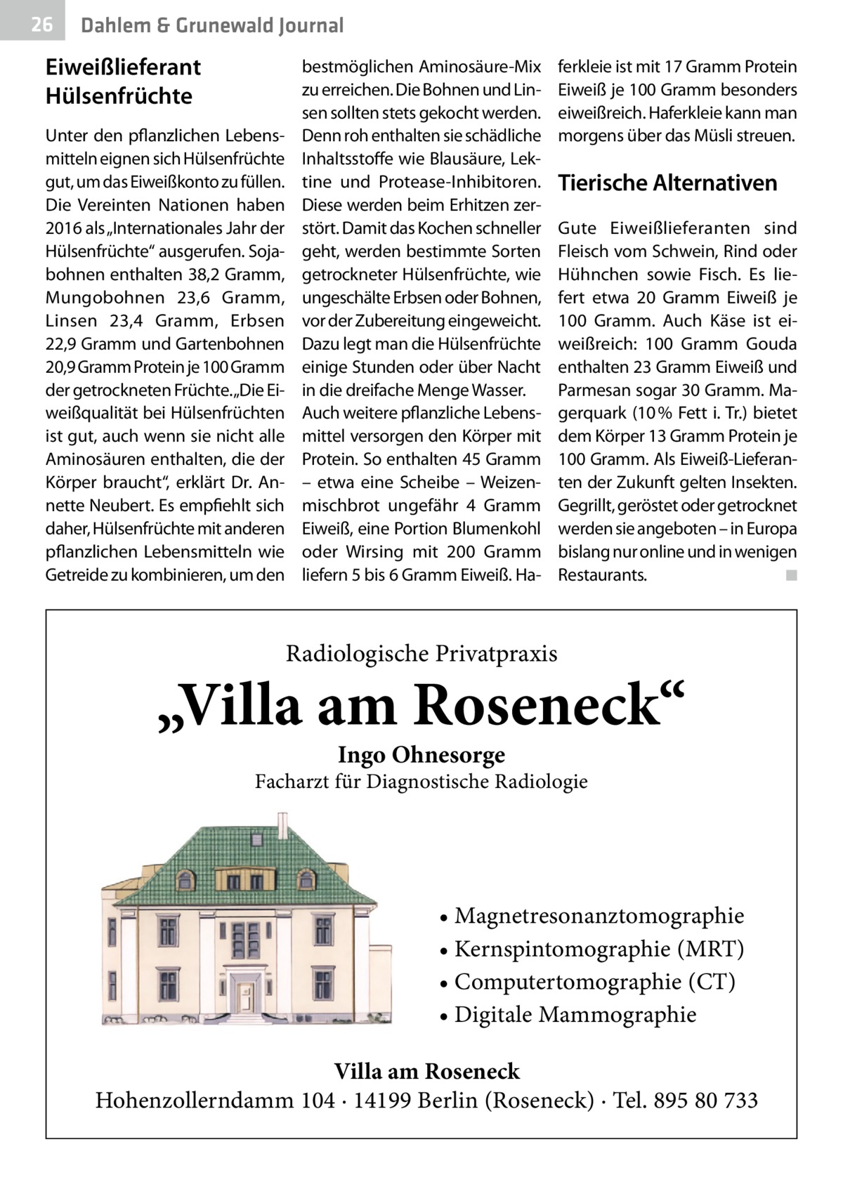 26  Dahlem & Grunewald Journal  Eiweißlieferant Hülsenfrüchte Unter den pflanzlichen Lebensmitteln eignen sich Hülsenfrüchte gut, um das Eiweißkonto zu füllen. Die Vereinten Nationen haben 2016 als „Internationales Jahr der Hülsenfrüchte“ ausgerufen. Sojabohnen enthalten 38,2 Gramm, Mungobohnen 23,6  Gramm, Linsen 23,4  Gramm, Erbsen 22,9 Gramm und Gartenbohnen 20,9 Gramm Protein je 100 Gramm der getrockneten Früchte.„Die Eiweißqualität bei Hülsenfrüchten ist gut, auch wenn sie nicht alle Aminosäuren enthalten, die der Körper braucht“, erklärt Dr.  Annette Neubert. Es empfiehlt sich daher, Hülsenfrüchte mit anderen pflanzlichen Lebensmitteln wie Getreide zu kombinieren, um den  bestmöglichen Aminosäure-Mix zu erreichen. Die Bohnen und Linsen sollten stets gekocht werden. Denn roh enthalten sie schädliche Inhaltsstoffe wie Blausäure, Lektine und Protease-Inhibitoren. Diese werden beim Erhitzen zerstört. Damit das Kochen schneller geht, werden bestimmte Sorten getrockneter Hülsenfrüchte, wie ungeschälte Erbsen oder Bohnen, vor der Zubereitung eingeweicht. Dazu legt man die Hülsenfrüchte einige Stunden oder über Nacht in die dreifache Menge Wasser. Auch weitere pflanzliche Lebensmittel versorgen den Körper mit Protein. So enthalten 45 Gramm – etwa eine Scheibe – Weizenmischbrot ungefähr 4  Gramm Eiweiß, eine Portion Blumenkohl oder Wirsing mit 200  Gramm liefern 5 bis 6 Gramm Eiweiß. Ha ferkleie ist mit 17 Gramm Protein Eiweiß je 100 Gramm besonders eiweißreich. Haferkleie kann man morgens über das Müsli streuen.  Tierische Alternativen Gute Eiweißlieferanten sind Fleisch vom Schwein, Rind oder Hühnchen sowie Fisch. Es liefert etwa 20  Gramm Eiweiß je 100  Gramm. Auch Käse ist eiweißreich: 100  Gramm Gouda enthalten 23 Gramm Eiweiß und Parmesan sogar 30 Gramm. Magerquark (10 % Fett i. Tr.) bietet dem Körper 13 Gramm Protein je 100 Gramm. Als Eiweiß-Lieferanten der Zukunft gelten Insekten. Gegrillt, geröstet oder getrocknet werden sie angeboten – in Europa bislang nur online und in wenigen Restaurants. � ◾  Radiologische Privatpraxis  „Villa am Roseneck“ Ingo Ohnesorge  Facharzt für Diagnostische Radiologie  • Magnetresonanztomographie • Kernspintomographie (MRT) • Computertomographie (CT) • Digitale Mammographie Villa am Roseneck Hohenzollerndamm 104 · 14199 Berlin (Roseneck) · Tel. 895 80 733