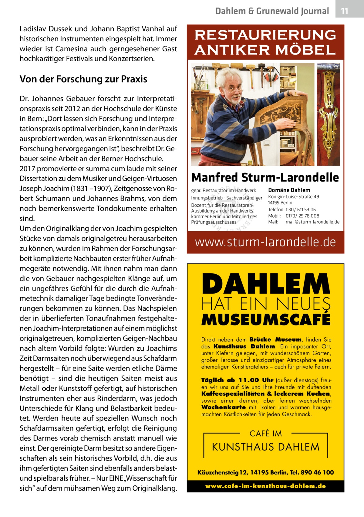 Dahlem & Grunewald Journal Ladislav Dussek und Johann Baptist Vanhal auf historischen Instrumenten eingespielt hat. Immer wieder ist Camesina auch gerngesehener Gast hochkarätiger Festivals und Konzertserien.  RESTAURIERUNG ANTIKER MÖBEL  Von der Forschung zur Praxis Dr.  Johannes Gebauer forscht zur Interpretationspraxis seit 2012 an der Hochschule der Künste in Bern: „Dort lassen sich Forschung und Interpretationspraxis optimal verbinden, kann in der Praxis ausprobiert werden, was an Erkenntnissen aus der Forschung hervorgegangen ist“, beschreibt Dr. Gebauer seine Arbeit an der Berner Hochschule. 2017 promovierte er summa cum laude mit seiner Dissertation zu dem Musiker und Geigen-Virtuosen Joseph Joachim (1831 –1907), Zeitgenosse von Robert Schumann und Johannes Brahms, von dem noch bemerkenswerte Tondokumente erhalten sind. Um den Originalklang der von Joachim gespielten Stücke von damals originalgetreu herausarbeiten zu können, wurden im Rahmen der Forschungsarbeit komplizierte Nachbauten erster früher Aufnahmegeräte notwendig. Mit ihnen nahm man dann die von Gebauer nachgespielten Klänge auf, um ein ungefähres Gefühl für die durch die Aufnahmetechnik damaliger Tage bedingte Tonveränderungen bekommen zu können. Das Nachspielen der in überlieferten Tonaufnahmen festgehaltenen Joachim-Interpretationen auf einem möglichst originalgetreuen, komplizierten Geigen-Nachbau nach altem Vorbild folgte: Wurden zu Joachims Zeit Darmsaiten noch überwiegend aus Schafdarm hergestellt – für eine Saite werden etliche Därme benötigt – sind die heutigen Saiten meist aus Metall oder Kunststoff gefertigt, auf historischen Instrumenten eher aus Rinderdarm, was jedoch Unterschiede für Klang und Belastbarkeit bedeutet. Werden heute auf speziellen Wunsch noch Schafdarmsaiten gefertigt, erfolgt die Reinigung des Darmes vorab chemisch anstatt manuell wie einst. Der gereinigte Darm besitzt so andere Eigenschaften als sein historisches Vorbild, d.h. die aus ihm gefertigten Saiten sind ebenfalls anders belastund spielbar als früher. – Nur EINE „Wissenschaft für sich“ auf dem mühsamen Weg zum Originalklang.  Manfred Sturm-Larondelle gepr. Restaurator im Handwerk Innungsbetrieb · Sachverständiger Dozent für die RestauratorenAusbildung an der Handwerkskammer Berlin und Mitglied des Prüfungsausschusses.  Domäne Dahlem Königin-Luise-Straße 49 14195 Berlin Telefon: 030/ 611 53 06 Mobil: 0170/ 29 78 008 Mail: mail@sturm-larondelle.de  www.sturm-larondelle.de  DAHLEM HAT EIN NEUES  MUSEUMSCAFÉ Direkt neben dem Brücke Museum, finden Sie das Kunsthaus Dahlem. Ein imposanter Ort, unter Kiefern gelegen, mit wunderschönem Garten, großer Terasse und einzigartiger Atmosphäre eines ehemaligen Künstlerateliers – auch für private Feiern. Täglich ab 11.00 Uhr (außer dienstags) freuen wir uns auf Sie und Ihre Freunde mit duftenden Kaffeespezialitäten & leckerem Kuchen, sowie einer kleinen, aber feinen wechselnden Wochenkarte mit kalten und warmen hausgemachten Köstlichkeiten für jeden Geschmack.  CAFÉ IM  KUNSTHAUS DAHLEM Käuzchensteig 12, 14195 Berlin, Tel. 890 46 100 www.cafe-im-kunsthaus-dahlem.de  11 11