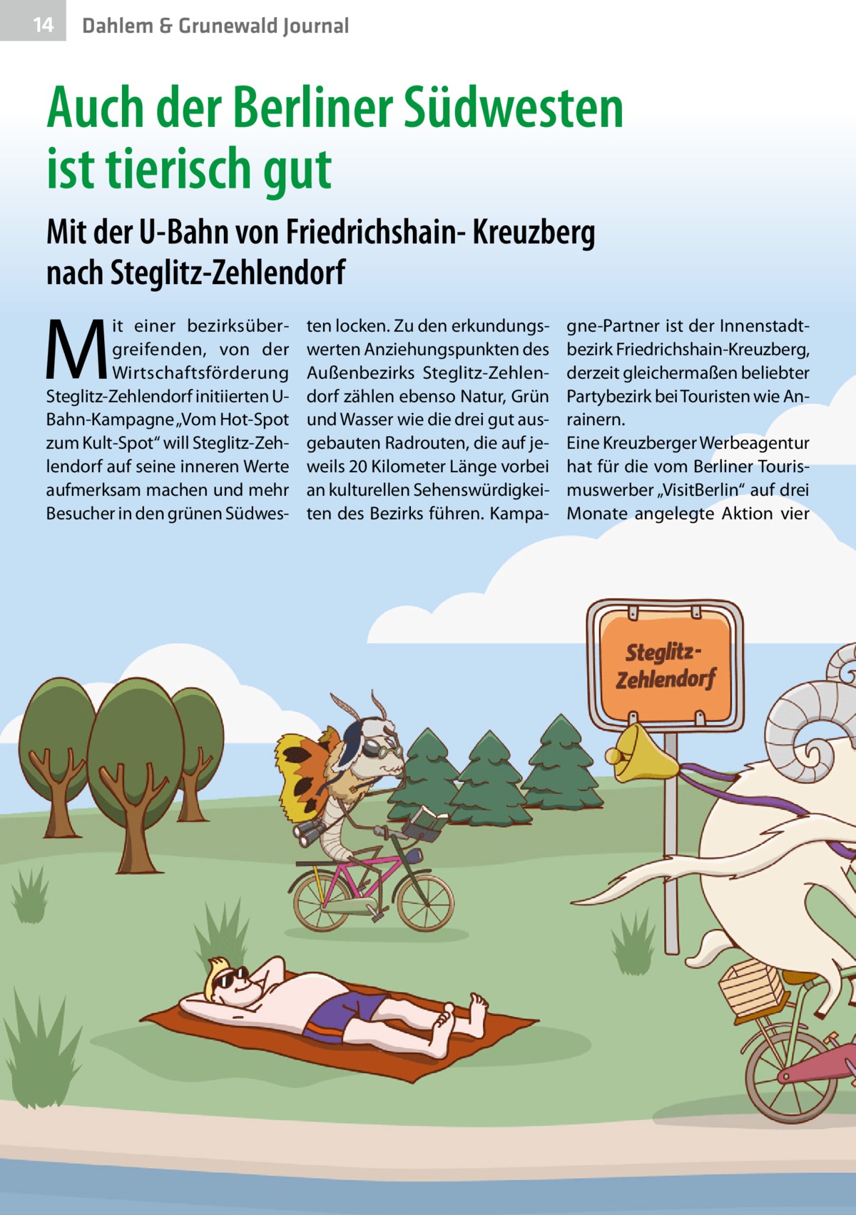 14  Dahlem & Grunewald Journal  Auch der Berliner Südwesten ist tierisch gut Mit der U-Bahn von Friedrichshain- Kreuzberg nach Steglitz-Zehlendorf  M  it einer bezirksübergreifenden, von der Wirtschaftsförderung Steglitz-Zehlendorf initiierten UBahn-Kampagne „Vom Hot-Spot zum Kult-Spot“ will Steglitz-Zehlendorf auf seine inneren Werte aufmerksam machen und mehr Besucher in den grünen Südwes ten locken. Zu den erkundungswerten Anziehungspunkten des Außenbezirks Steglitz-Zehlendorf zählen ebenso Natur, Grün und Wasser wie die drei gut ausgebauten Radrouten, die auf jeweils 20 Kilometer Länge vorbei an kulturellen Sehenswürdigkeiten des Bezirks führen. Kampa gne-Partner ist der Innenstadtbezirk Friedrichshain-Kreuzberg, derzeit gleichermaßen beliebter Partybezirk bei Touristen wie Anrainern. Eine Kreuzberger Werbeagentur hat für die vom Berliner Tourismuswerber „VisitBerlin“ auf drei Monate angelegte Aktion vier