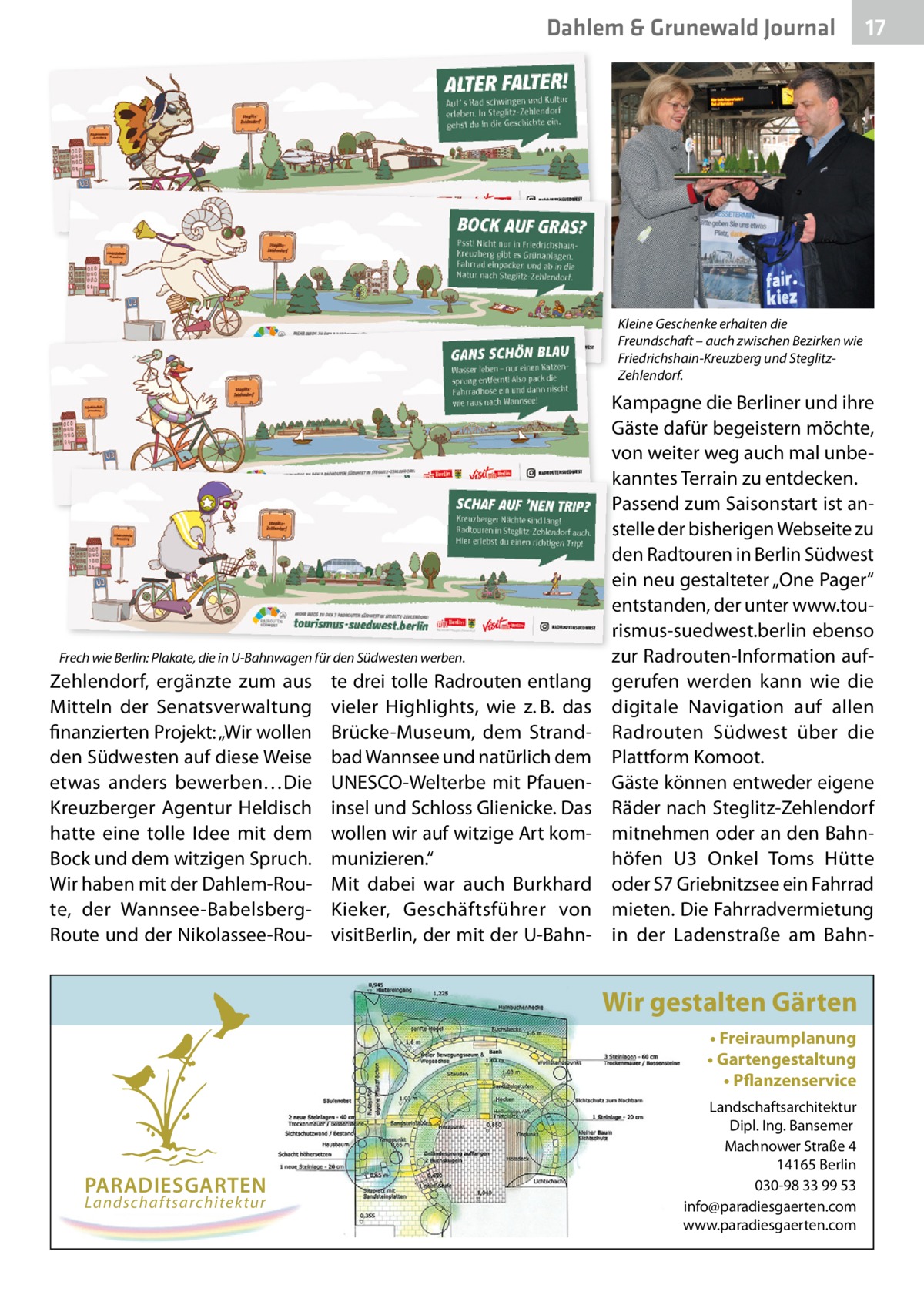 Dahlem & Grunewald Journal  17 17  Kleine Geschenke erhalten die Freundschaft – auch zwischen Bezirken wie Friedrichshain-Kreuzberg und SteglitzZehlendorf.  Frech wie Berlin: Plakate, die in U-Bahnwagen für den Südwesten werben.  Zehlendorf, ergänzte zum aus Mitteln der Senatsverwaltung finanzierten Projekt: „Wir wollen den Südwesten auf diese Weise etwas anders bewerben…Die Kreuzberger Agentur Heldisch hatte eine tolle Idee mit dem Bock und dem witzigen Spruch. Wir haben mit der Dahlem-Route, der Wannsee-BabelsbergRoute und der Nikolassee-Rou te drei tolle Radrouten entlang vieler Highlights, wie z. B. das Brücke-Museum, dem Strandbad Wannsee und natürlich dem UNESCO-Welterbe mit Pfaueninsel und Schloss Glienicke. Das wollen wir auf witzige Art kommunizieren.“ Mit dabei war auch Burkhard Kieker, Geschäftsführer von visitBerlin, der mit der U-Bahn Kampagne die Berliner und ihre Gäste dafür begeistern möchte, von weiter weg auch mal unbekanntes Terrain zu entdecken. Passend zum Saisonstart ist anstelle der bisherigen Webseite zu den Radtouren in Berlin Südwest ein neu gestalteter „One Pager“ entstanden, der unter www.tourismus-suedwest.berlin ebenso zur Radrouten-Information aufgerufen werden kann wie die digitale Navigation auf allen Radrouten Südwest über die Plattform Komoot. Gäste können entweder eigene Räder nach Steglitz-Zehlendorf mitnehmen oder an den Bahnhöfen U3 Onkel Toms Hütte oder S7 Griebnitzsee ein Fahrrad mieten. Die Fahrradvermietung in der Ladenstraße am Bahn Wir gestalten Gärten • Freiraumplanung • Gartengestaltung • Pflanzenservice  PARADIESGARTEN Landschaftsarchitektur  Landschaftsarchitektur Dipl. Ing. Bansemer Machnower Straße 4 14165 Berlin 030-98 33 99 53 info@paradiesgaerten.com www.paradiesgaerten.com