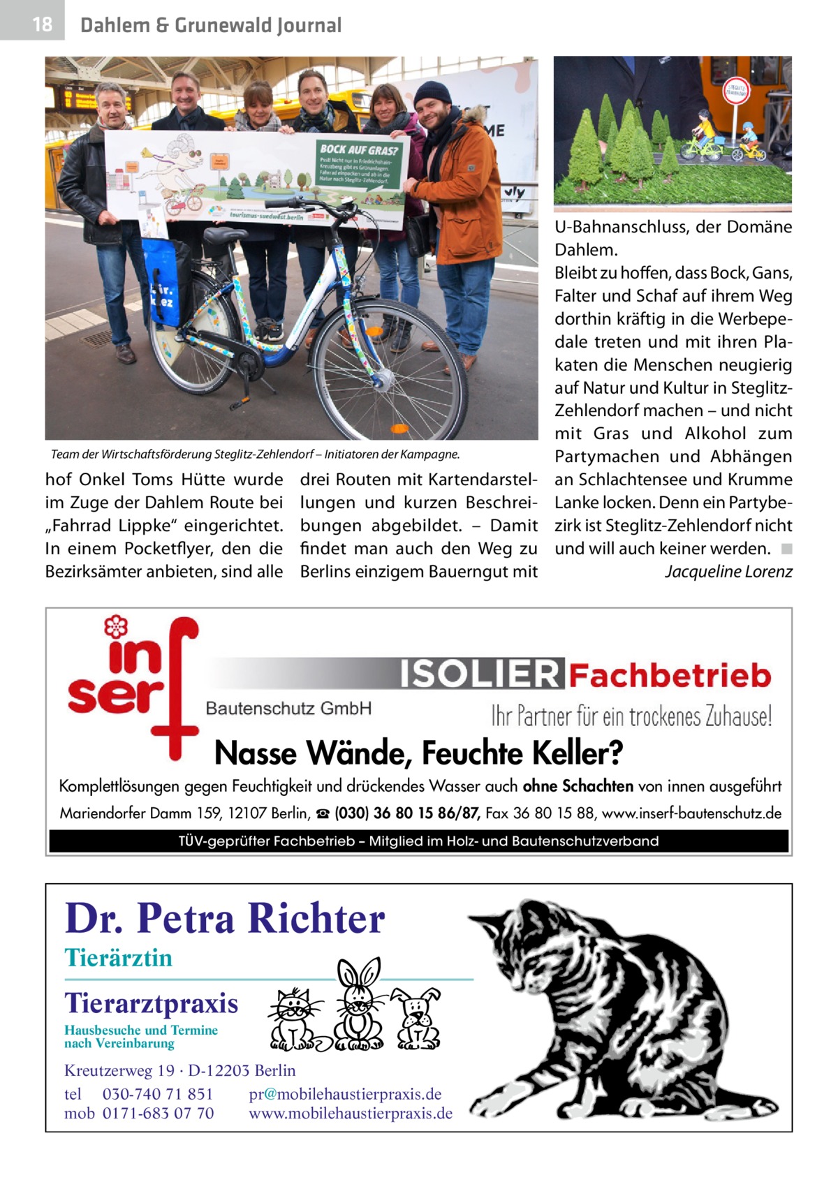 18  Dahlem & Grunewald Journal  Team der Wirtschaftsförderung Steglitz-Zehlendorf – Initiatoren der Kampagne.  hof Onkel Toms Hütte wurde im Zuge der Dahlem Route bei „Fahrrad Lippke“ eingerichtet. In einem Pocketflyer, den die Bezirksämter anbieten, sind alle  drei Routen mit Kartendarstellungen und kurzen Beschreibungen abgebildet. – Damit findet man auch den Weg zu Berlins einzigem Bauerngut mit  U-Bahnanschluss, der Domäne Dahlem. Bleibt zu hoffen, dass Bock, Gans, Falter und Schaf auf ihrem Weg dorthin kräftig in die Werbepedale treten und mit ihren Plakaten die Menschen neugierig auf Natur und Kultur in SteglitzZehlendorf machen – und nicht mit Gras und Alkohol zum Partymachen und Abhängen an Schlachtensee und Krumme Lanke locken. Denn ein Partybezirk ist Steglitz-Zehlendorf nicht und will auch keiner werden.� ◾ � Jacqueline Lorenz  Nasse Wände, Feuchte Keller? Komplettlösungen gegen Feuchtigkeit und drückendes Wasser auch ohne Schachten von innen ausgeführt Mariendorfer Damm 159, 12107 Berlin, ☎ (030) 36 80 15 86/87, Fax 36 80 15 88, www.inserf-bautenschutz.de TÜV-geprüfter Fachbetrieb – Mitglied im Holz- und Bautenschutzverband  Dr. Petra Richter Tierärztin  Tierarztpraxis Hausbesuche und Termine nach Vereinbarung  ���  Kreutzerweg 19 · D-12203 Berlin tel 030-740 71 851 pr@mobilehaustierpraxis.de mob 0171-683 07 70 www.mobilehaustierpraxis.de