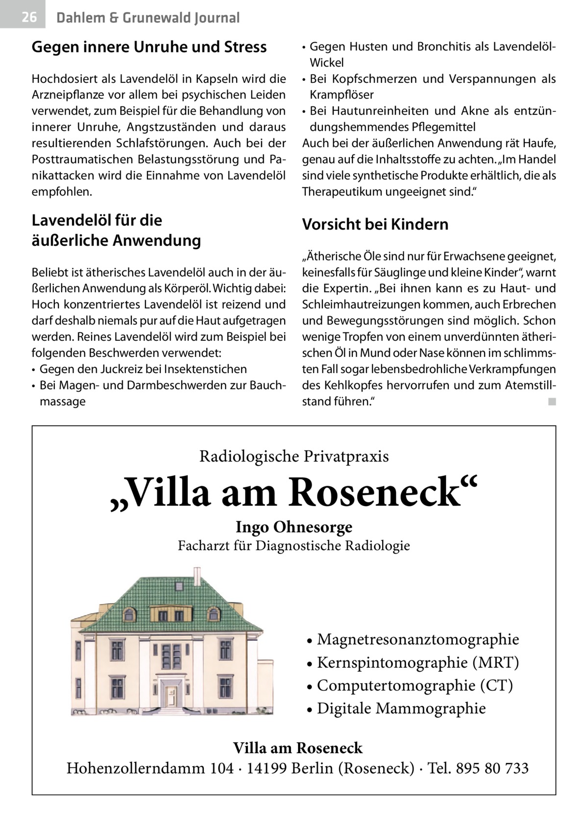 26  Dahlem & Grunewald Journal  Gegen innere Unruhe und Stress Hochdosiert als Lavendelöl in Kapseln wird die Arzneipflanze vor allem bei psychischen Leiden verwendet, zum Beispiel für die Behandlung von innerer Unruhe, Angstzuständen und daraus resultierenden Schlafstörungen. Auch bei der Posttraumatischen Belastungsstörung und Panikattacken wird die Einnahme von Lavendelöl empfohlen.  Lavendelöl für die äußerliche Anwendung  •	 Gegen Husten und Bronchitis als LavendelölWickel •	 Bei Kopfschmerzen und Verspannungen als Krampflöser •	 Bei Hautunreinheiten und Akne als entzündungshemmendes Pflegemittel Auch bei der äußerlichen Anwendung rät Haufe, genau auf die Inhaltsstoffe zu achten. „Im Handel sind viele synthetische Produkte erhältlich, die als Therapeutikum ungeeignet sind.“  Vorsicht bei Kindern  Beliebt ist ätherisches Lavendelöl auch in der äußerlichen Anwendung als Körperöl. Wichtig dabei: Hoch konzentriertes Lavendelöl ist reizend und darf deshalb niemals pur auf die Haut aufgetragen werden. Reines Lavendelöl wird zum Beispiel bei folgenden Beschwerden verwendet: •	 Gegen den Juckreiz bei Insektenstichen •	 Bei Magen- und Darmbeschwerden zur Bauchmassage  „Ätherische Öle sind nur für Erwachsene geeignet, keinesfalls für Säuglinge und kleine Kinder“, warnt die Expertin. „Bei ihnen kann es zu Haut- und Schleimhautreizungen kommen, auch Erbrechen und Bewegungsstörungen sind möglich. Schon wenige Tropfen von einem unverdünnten ätherischen Öl in Mund oder Nase können im schlimmsten Fall sogar lebensbedrohliche Verkrampfungen des Kehlkopfes hervorrufen und zum Atemstillstand führen.“� ◾  Radiologische Privatpraxis  „Villa am Roseneck“ Ingo Ohnesorge  Facharzt für Diagnostische Radiologie  • Magnetresonanztomographie • Kernspintomographie (MRT) • Computertomographie (CT) • Digitale Mammographie Villa am Roseneck Hohenzollerndamm 104 · 14199 Berlin (Roseneck) · Tel. 895 80 733