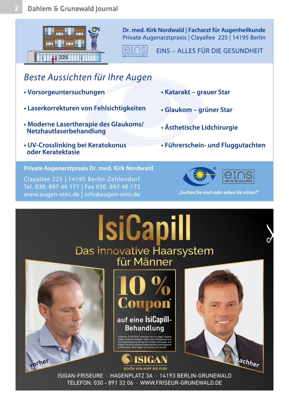 Dahlem & Grunewald Journal  �  2  Das innovative Haarsystem für Männer  10 % Coupon  *  auf eine IsiCapillBehandlung * Gültig bis 31.05.2020. Einmalig und nur gegen Abgabe dieses Coupons einlösbar. Weder eine Auszahlung noch eine Rückvergütung auf bereits erteilte Leistungen sind möglich. Nicht mit anderen Sonderaktionen und Angeboten kombinierbar. Übertragbar an Familie und Freunde.  nach  r  e vorh  her  ISIGAN-FRISEURE  ·  HAGENPLATZ 3A  ·  14193 BERLIN-GRUNEWALD TELEFON: 030 - 891 32 06  ·  WWW.FRISEUR-GRUNEWALD.DE