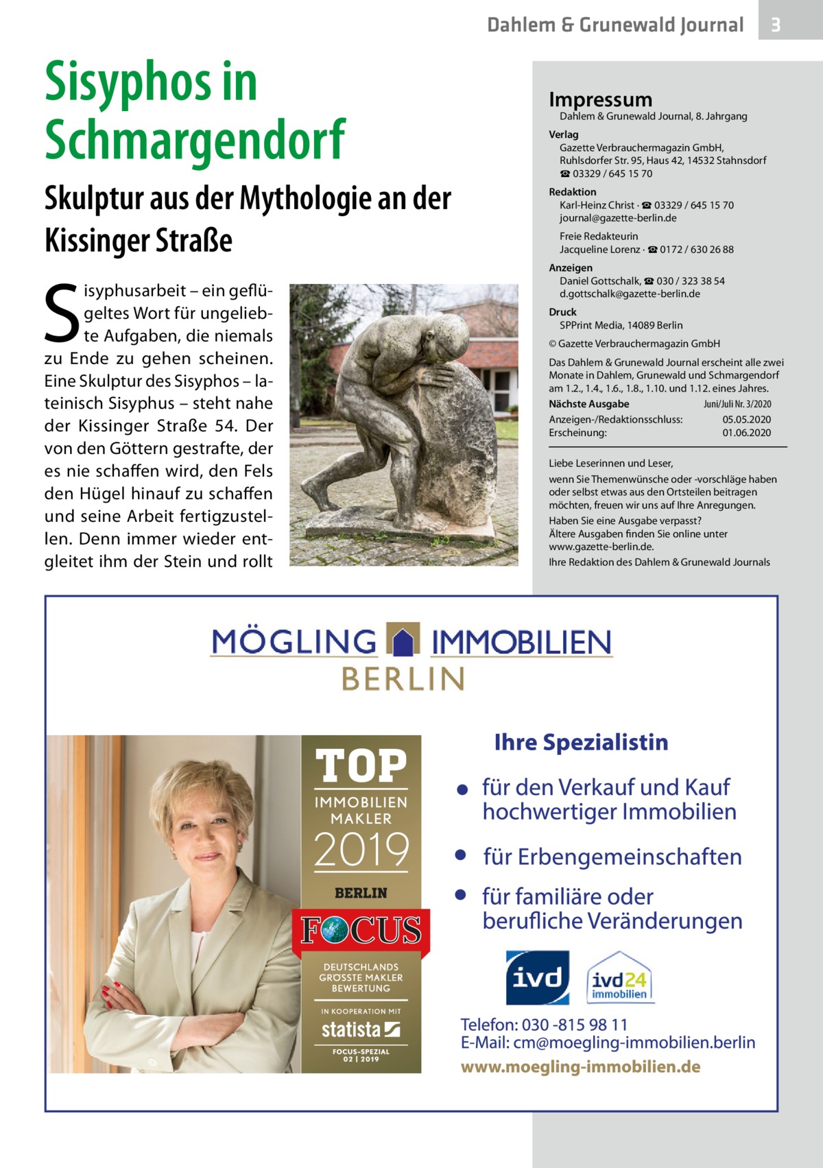 Dahlem & Grunewald Journal  Sisyphos in Schmargendorf Skulptur aus der Mythologie an der Kissinger Straße  S  isyphusarbeit – ein geflügeltes Wort für ungeliebte Aufgaben, die niemals zu Ende zu gehen scheinen. Eine Skulptur des Sisyphos – lateinisch Sisyphus – steht nahe der Kissinger Straße  54. Der von den Göttern gestrafte, der es nie schaffen wird, den Fels den Hügel hinauf zu schaffen und seine Arbeit fertigzustellen. Denn immer wieder entgleitet ihm der Stein und rollt  3  Impressum  Dahlem & Grunewald Journal, 8. Jahrgang  Verlag Gazette Verbrauchermagazin GmbH, Ruhlsdorfer Str. 95, Haus 42, 14532 Stahnsdorf ☎ 03329 / 645 15 70 Redaktion Karl-Heinz Christ · ☎ 03329 / 645 15 70 journal@gazette-berlin.de Freie Redakteurin Jacqueline Lorenz · ☎ 0172 / 630 26 88 Anzeigen Daniel Gottschalk, ☎ 030 / 323 38 54 d.gottschalk@gazette-berlin.de Druck SPPrint Media, 14089 Berlin © Gazette Verbrauchermagazin GmbH Das Dahlem & Grunewald Journal erscheint alle zwei Monate in Dahlem, Grunewald und Schmargendorf am 1.2., 1.4., 1.6., 1.8., 1.10. und 1.12. eines Jahres. Nächste Ausgabe 	 Juni/Juli Nr. 3/2020 Anzeigen-/Redaktionsschluss:	05.05.2020 Erscheinung:	01.06.2020 Liebe Leserinnen und Leser, wenn Sie Themenwünsche oder -vorschläge haben oder selbst etwas aus den Ortsteilen beitragen möchten, freuen wir uns auf Ihre Anregungen. Haben Sie eine Ausgabe verpasst? Ältere Ausgaben finden Sie online unter www.gazette-berlin.de. Ihre Redaktion des Dahlem & Grunewald Journals