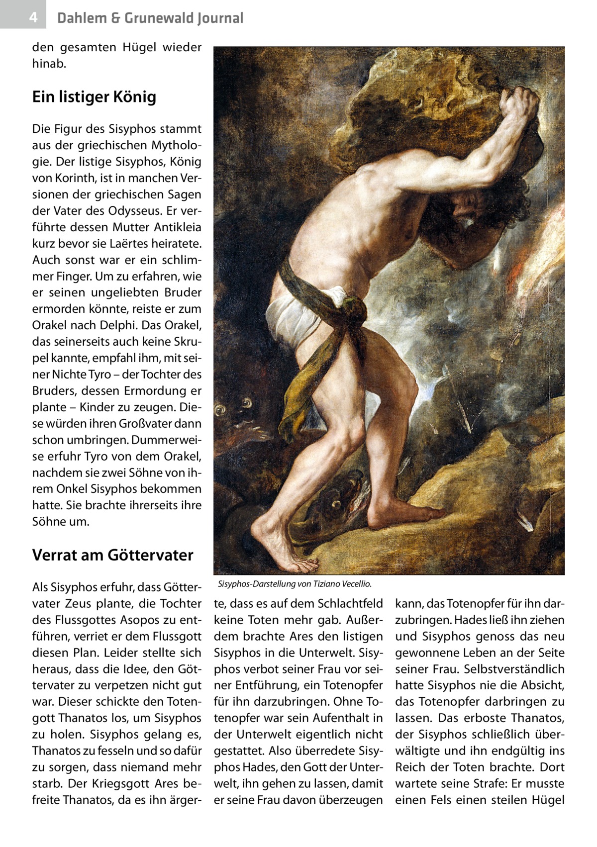 4  Dahlem & Grunewald Journal  den gesamten Hügel wieder hinab.  Ein listiger König Die Figur des Sisyphos stammt aus der griechischen Mythologie. Der listige Sisyphos, König von Korinth, ist in manchen Versionen der griechischen Sagen der Vater des Odysseus. Er verführte dessen Mutter Antikleia kurz bevor sie Laërtes heiratete. Auch sonst war er ein schlimmer Finger. Um zu erfahren, wie er seinen ungeliebten Bruder ermorden könnte, reiste er zum Orakel nach Delphi. Das Orakel, das seinerseits auch keine Skrupel kannte, empfahl ihm, mit seiner Nichte Tyro – der Tochter des Bruders, dessen Ermordung er plante – Kinder zu zeugen. Diese würden ihren Großvater dann schon umbringen. Dummerweise erfuhr Tyro von dem Orakel, nachdem sie zwei Söhne von ihrem Onkel Sisyphos bekommen hatte. Sie brachte ihrerseits ihre Söhne um.  Verrat am Göttervater Als Sisyphos erfuhr, dass Göttervater Zeus plante, die Tochter des Flussgottes Asopos zu entführen, verriet er dem Flussgott diesen Plan. Leider stellte sich heraus, dass die Idee, den Göttervater zu verpetzen nicht gut war. Dieser schickte den Totengott Thanatos los, um Sisyphos zu holen. Sisyphos gelang es, Thanatos zu fesseln und so dafür zu sorgen, dass niemand mehr starb. Der Kriegsgott Ares befreite Thanatos, da es ihn ärger Sisyphos-Darstellung von Tiziano Vecellio.  te, dass es auf dem Schlachtfeld keine Toten mehr gab. Außerdem brachte Ares den listigen Sisyphos in die Unterwelt. Sisyphos verbot seiner Frau vor seiner Entführung, ein Totenopfer für ihn darzubringen. Ohne Totenopfer war sein Aufenthalt in der Unterwelt eigentlich nicht gestattet. Also überredete Sisyphos Hades, den Gott der Unterwelt, ihn gehen zu lassen, damit er seine Frau davon überzeugen  kann, das Totenopfer für ihn darzubringen. Hades ließ ihn ziehen und Sisyphos genoss das neu gewonnene Leben an der Seite seiner Frau. Selbstverständlich hatte Sisyphos nie die Absicht, das Totenopfer darbringen zu lassen. Das erboste Thanatos, der Sisyphos schließlich überwältigte und ihn endgültig ins Reich der Toten brachte. Dort wartete seine Strafe: Er musste einen Fels einen steilen Hügel