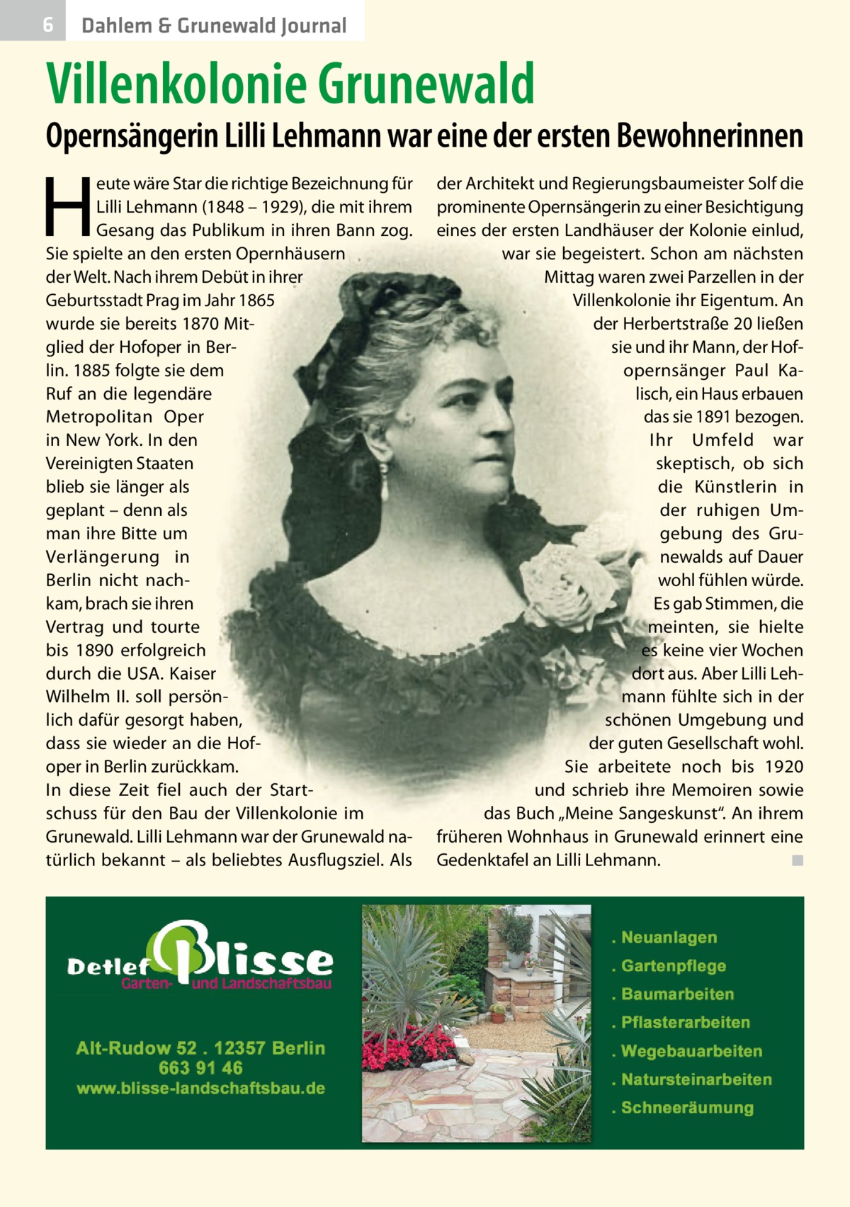 6  Dahlem & Grunewald Journal  Villenkolonie Grunewald  Opernsängerin Lilli Lehmann war eine der ersten Bewohnerinnen  H  eute wäre Star die richtige Bezeichnung für Lilli Lehmann (1848 – 1929), die mit ihrem Gesang das Publikum in ihren Bann zog. Sie spielte an den ersten Opernhäusern der Welt. Nach ihrem Debüt in ihrer Geburtsstadt Prag im Jahr 1865 wurde sie bereits 1870 Mitglied der Hofoper in Berlin. 1885 folgte sie dem Ruf an die legendäre Metropolitan Oper in New York. In den Vereinigten Staaten blieb sie länger als geplant – denn als man ihre Bitte um Verlängerung in Berlin nicht nachkam, brach sie ihren Vertrag und tourte bis 1890 erfolgreich durch die USA. Kaiser Wilhelm II. soll persönlich dafür gesorgt haben, dass sie wieder an die Hofoper in Berlin zurückkam. In diese Zeit fiel auch der Startschuss für den Bau der Villenkolonie im Grunewald. Lilli Lehmann war der Grunewald natürlich bekannt – als beliebtes Ausflugsziel. Als  der Architekt und Regierungsbaumeister Solf die prominente Opernsängerin zu einer Besichtigung eines der ersten Landhäuser der Kolonie einlud, war sie begeistert. Schon am nächsten Mittag waren zwei Parzellen in der Villenkolonie ihr Eigentum. An der Herbertstraße 20 ließen sie und ihr Mann, der Hof­ opernsänger Paul Kalisch, ein Haus erbauen das sie 1891 bezogen. Ihr Umfeld war skeptisch, ob sich die Künstlerin in der ruhigen Umgebung des Grunewalds auf Dauer wohl fühlen würde. Es gab Stimmen, die meinten, sie hielte es keine vier Wochen dort aus. Aber Lilli Lehmann fühlte sich in der schönen Umgebung und der guten Gesellschaft wohl. Sie arbeitete noch bis 1920 und schrieb ihre Memoiren sowie das Buch „Meine Sangeskunst“. An ihrem früheren Wohnhaus in Grunewald erinnert eine Gedenktafel an Lilli Lehmann.� ◾