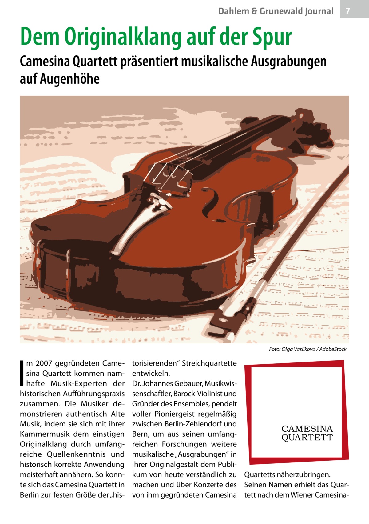 Dahlem & Grunewald Journal  7 7  Dem Originalklang auf der Spur  Camesina Quartett präsentiert musikalische Ausgrabungen auf Augenhöhe  �  I  m 2007 gegründeten Camesina Quartett kommen namhafte Musik-Experten der historischen Aufführungspraxis zusammen. Die Musiker demonstrieren authentisch Alte Musik, indem sie sich mit ihrer Kammermusik dem einstigen Originalklang durch umfangreiche Quellenkenntnis und historisch korrekte Anwendung meisterhaft annähern. So konnte sich das Camesina Quartett in Berlin zur festen Größe der „his Foto: Olga Vasilkova / AdobeStock  torisierenden“ Streichquartette entwickeln. Dr. Johannes Gebauer, Musikwissenschaftler, Barock-Violinist und Gründer des Ensembles, pendelt voller Pioniergeist regelmäßig zwischen Berlin-Zehlendorf und CAMESINA Bern, um aus seinen umfangQUAR T E T T reichen Forschungen weitere musikalische „Ausgrabungen“ in ihrer Originalgestalt dem Publikum von heute verständlich zu Quartetts näherzubringen. machen und über Konzerte des Seinen Namen erhielt das Quarvon ihm gegründeten Camesina tett nach dem Wiener Camesin