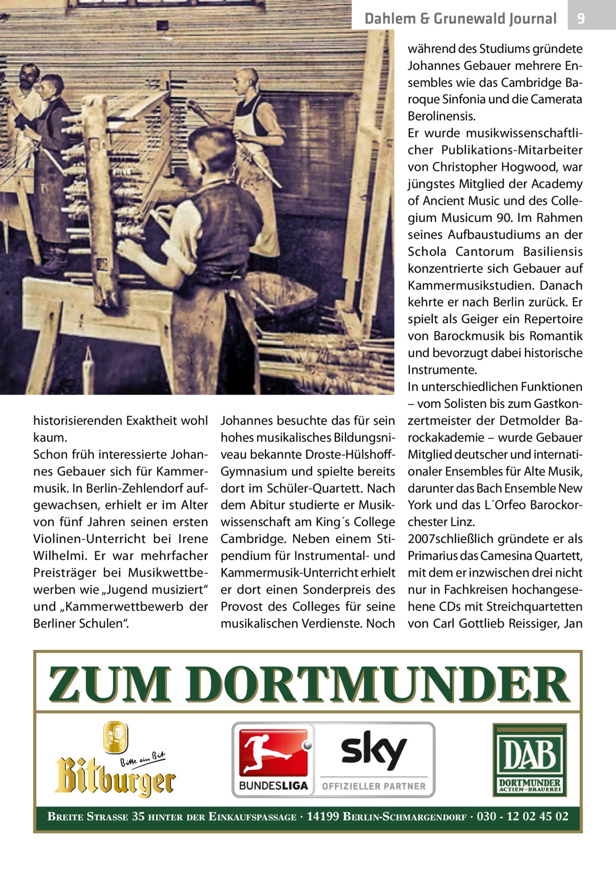 Dahlem & Grunewald Journal  historisierenden Exaktheit wohl kaum. Schon früh interessierte Johannes Gebauer sich für Kammermusik. In Berlin-Zehlendorf aufgewachsen, erhielt er im Alter von fünf Jahren seinen ersten Violinen-Unterricht bei Irene Wilhelmi. Er war mehrfacher Preisträger bei Musikwettbewerben wie „Jugend musiziert“ und „Kammerwettbewerb der Berliner Schulen“.  Johannes besuchte das für sein hohes musikalisches Bildungsniveau bekannte Droste-HülshoffGymnasium und spielte bereits dort im Schüler-Quartett. Nach dem Abitur studierte er Musikwissenschaft am King´s College Cambridge. Neben einem Stipendium für Instrumental- und Kammermusik-Unterricht erhielt er dort einen Sonderpreis des Provost des Colleges für seine musikalischen Verdienste. Noch  9  während des Studiums gründete Johannes Gebauer mehrere Ensembles wie das Cambridge Baroque Sinfonia und die Camerata Berolinensis. Er wurde musikwissenschaftlicher Publikations-Mitarbeiter von Christopher Hogwood, war jüngstes Mitglied der Academy of Ancient Music und des Collegium Musicum  90. Im Rahmen seines Aufbaustudiums an der Schola Cantorum Basiliensis konzentrierte sich Gebauer auf Kammermusikstudien. Danach kehrte er nach Berlin zurück. Er spielt als Geiger ein Repertoire von Barockmusik bis Romantik und bevorzugt dabei historische Instrumente. In unterschiedlichen Funktionen – vom Solisten bis zum Gastkonzertmeister der Detmolder Barockakademie – wurde Gebauer Mitglied deutscher und internationaler Ensembles für Alte Musik, darunter das Bach Ensemble New York und das L´Orfeo Barockorchester Linz. 2007schließlich gründete er als Primarius das Camesina Quartett, mit dem er inzwischen drei nicht nur in Fachkreisen hochangesehene CDs mit Streichquartetten von Carl Gottlieb Reissiger, Jan  ZUM DORTMUNDER BREITE STRASSE 35 HINTER DER EINKAUFSPASSAGE · 14199 BERLIN-SCHMARGENDORF · 030 - 12 02 45 02