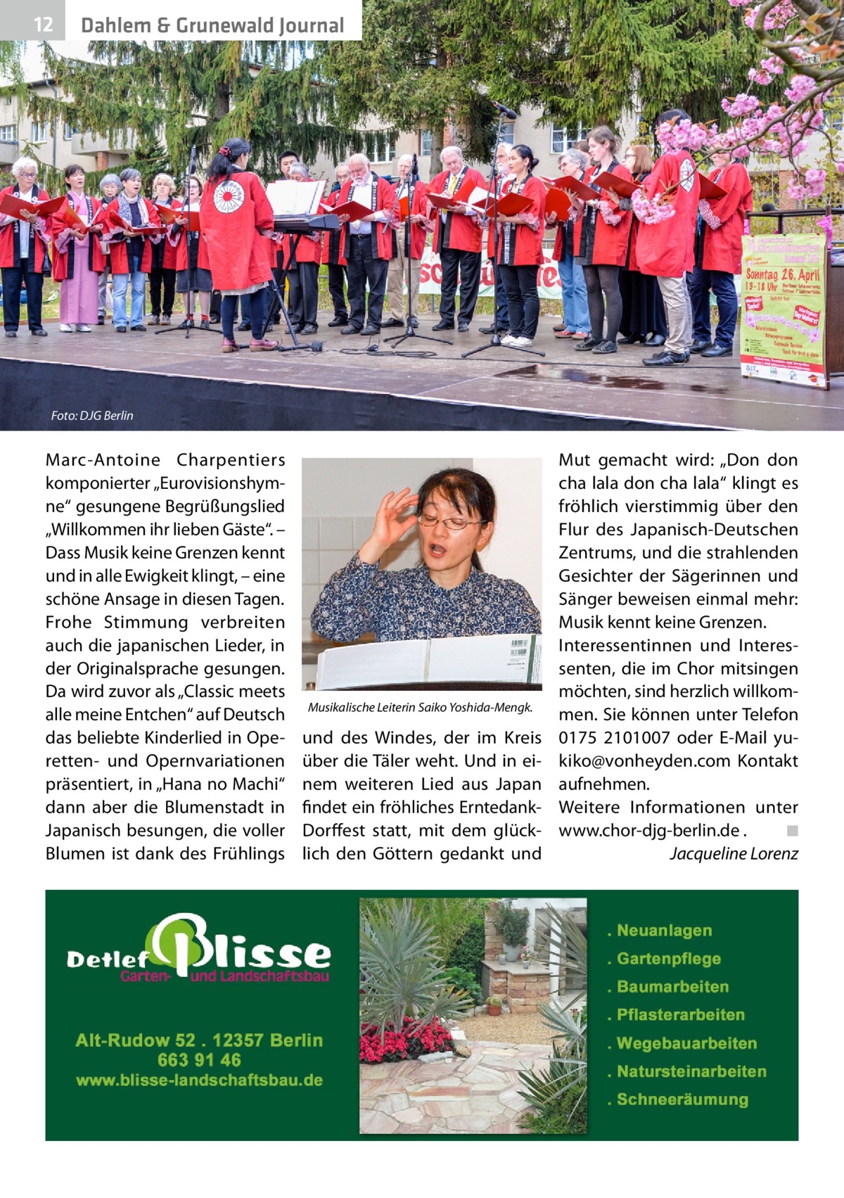 12  Dahlem & Grunewald Journal  Foto: DJG Berlin  Marc-Antoine Charpentiers komponierter „Eurovisionshymne“ gesungene Begrüßungslied „Willkommen ihr lieben Gäste“. – Dass Musik keine Grenzen kennt und in alle Ewigkeit klingt, – eine schöne Ansage in diesen Tagen. Frohe Stimmung verbreiten auch die japanischen Lieder, in der Originalsprache gesungen. Da wird zuvor als „Classic meets alle meine Entchen“ auf Deutsch das beliebte Kinderlied in Operetten- und Opernvariationen präsentiert, in „Hana no Machi“ dann aber die Blumenstadt in Japanisch besungen, die voller Blumen ist dank des Frühlings  Musikalische Leiterin Saiko Yoshida-Mengk.  und des Windes, der im Kreis über die Täler weht. Und in einem weiteren Lied aus Japan findet ein fröhliches ErntedankDorffest statt, mit dem glücklich den Göttern gedankt und  Mut gemacht wird: „Don don cha lala don cha lala“ klingt es fröhlich vierstimmig über den Flur des Japanisch-Deutschen Zentrums, und die strahlenden Gesichter der Sägerinnen und Sänger beweisen einmal mehr: Musik kennt keine Grenzen. Interessentinnen und Interessenten, die im Chor mitsingen möchten, sind herzlich willkommen. Sie können unter Telefon 0175  2101007 oder E-Mail yukiko@vonheyden.com Kontakt aufnehmen. Weitere Informationen unter www.chor-djg-berlin.de .� ◾ � Jacqueline Lorenz