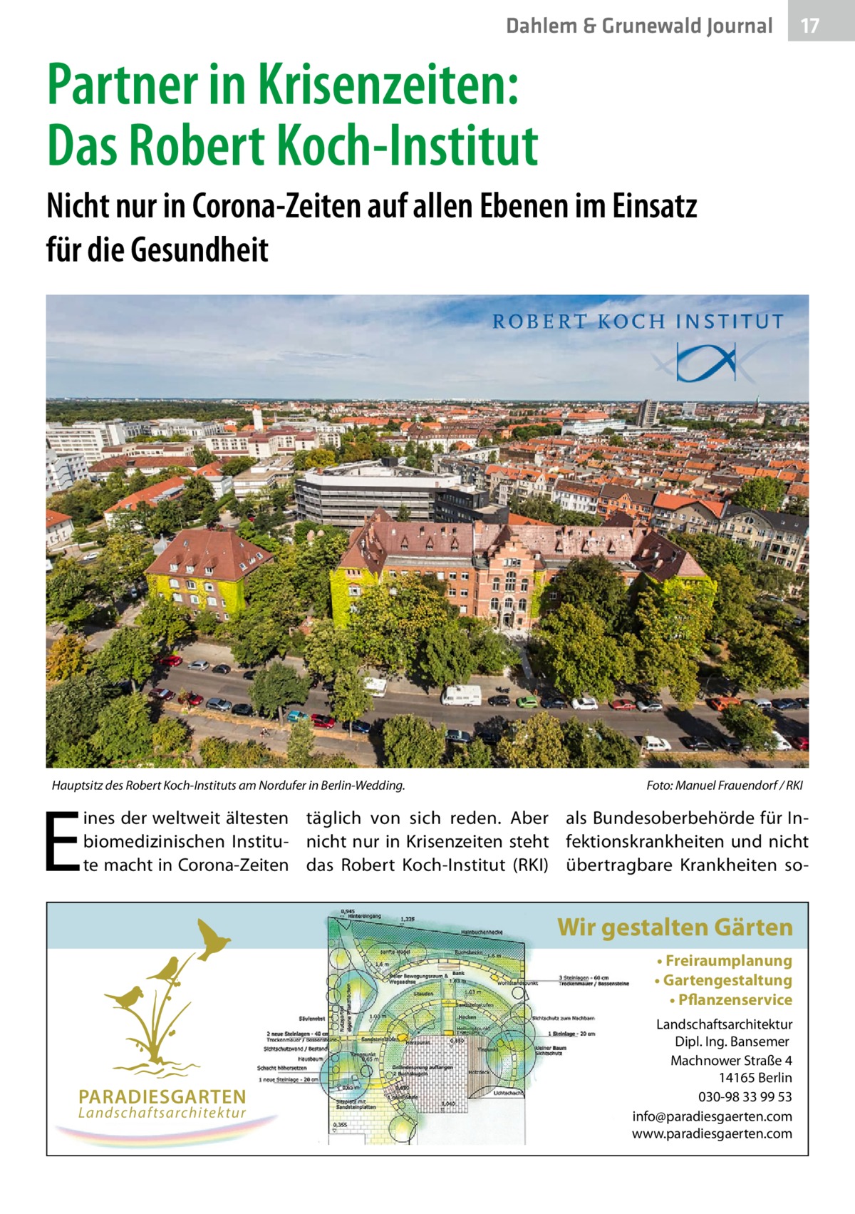 Dahlem & Grunewald Journal  17 17  Partner in Krisenzeiten: Das Robert Koch-Institut Nicht nur in Corona-Zeiten auf allen Ebenen im Einsatz für die Gesundheit  Hauptsitz des Robert Koch-Instituts am Nordufer in Berlin-Wedding.  E  Foto: Manuel Frauendorf / RKI  ines der weltweit ältesten täglich von sich reden. Aber als Bundesoberbehörde für Inbiomedizinischen Institu- nicht nur in Krisenzeiten steht fektionskrankheiten und nicht te macht in Corona-Zeiten das Robert Koch-Institut (RKI) übertragbare Krankheiten so Wir gestalten Gärten • Freiraumplanung • Gartengestaltung • Pflanzenservice  PARADIESGARTEN Landschaftsarchitektur  Landschaftsarchitektur Dipl. Ing. Bansemer Machnower Straße 4 14165 Berlin 030-98 33 99 53 info@paradiesgaerten.com www.paradiesgaerten.com