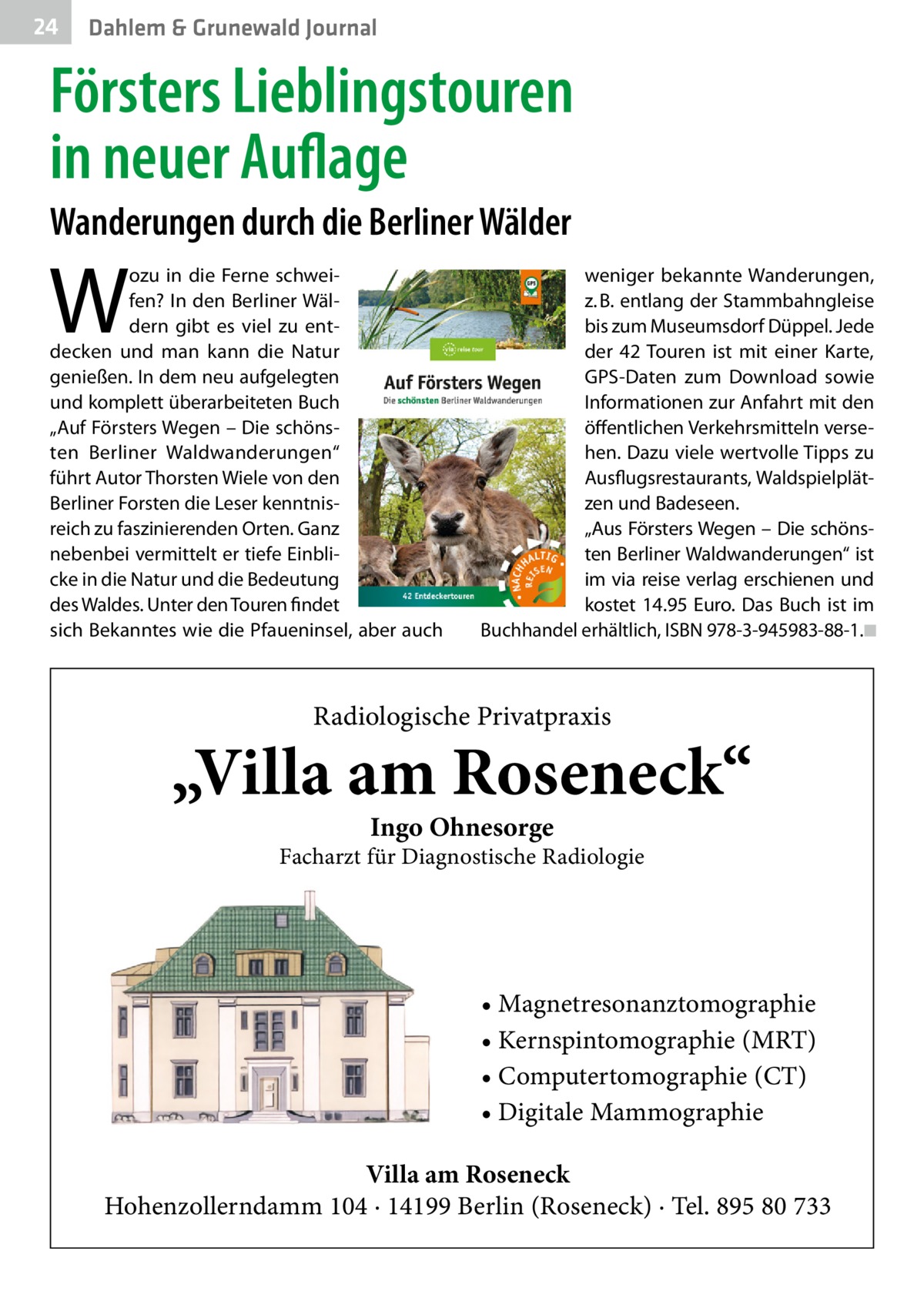 24  Dahlem & Grunewald Journal  Försters Lieblingstouren in neuer Auflage Wanderungen durch die Berliner Wälder  W  ozu in die Ferne schweifen? In den Berliner Wäldern gibt es viel zu entdecken und man kann die Natur genießen. In dem neu aufgelegten und komplett überarbeiteten Buch „Auf Försters Wegen – Die schönsten Berliner Waldwanderungen“ führt Autor Thorsten Wiele von den Berliner Forsten die Leser kenntnisreich zu faszinierenden Orten. Ganz nebenbei vermittelt er tiefe Einblicke in die Natur und die Bedeutung des Waldes. Unter den Touren findet sich Bekanntes wie die Pfaueninsel, aber auch  weniger bekannte Wanderungen, z. B. entlang der Stammbahngleise bis zum Museumsdorf Düppel. Jede der 42 Touren ist mit einer Karte, GPS-Daten zum Download sowie Informationen zur Anfahrt mit den öffentlichen Verkehrsmitteln versehen. Dazu viele wertvolle Tipps zu Ausflugsrestaurants, Waldspielplätzen und Badeseen. „Aus Försters Wegen – Die schönsten Berliner Waldwanderungen“ ist im via reise verlag erschienen und kostet 14.95  Euro. Das Buch ist im Buchhandel erhältlich, ISBN 978-3-945983-88-1.�◾  Radiologische Privatpraxis  „Villa am Roseneck“ Ingo Ohnesorge  Facharzt für Diagnostische Radiologie  • Magnetresonanztomographie • Kernspintomographie (MRT) • Computertomographie (CT) • Digitale Mammographie Villa am Roseneck Hohenzollerndamm 104 · 14199 Berlin (Roseneck) · Tel. 895 80 733