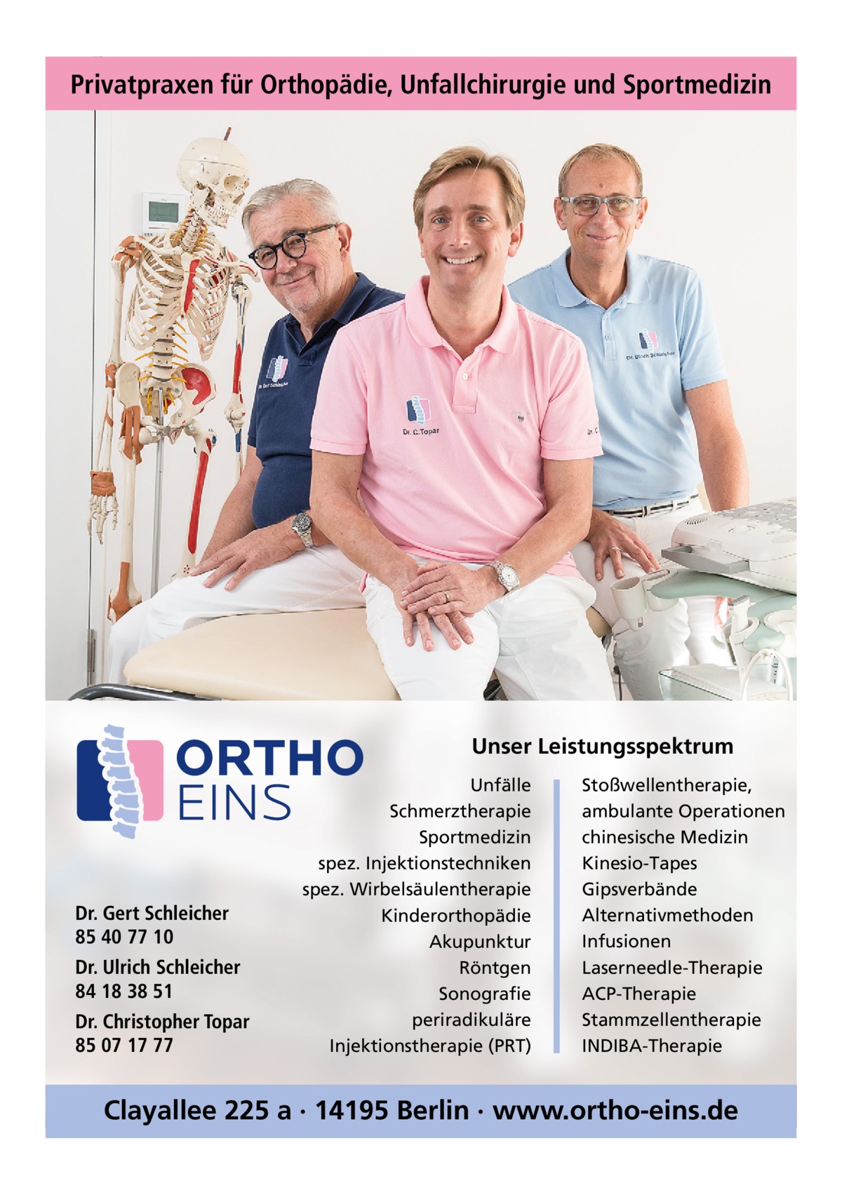 Privatpraxen für Orthopädie, Unfallchirurgie und Sportmedizin  Unser Leistungsspektrum  Dr. Gert Schleicher 85 40 77 10 Dr. Ulrich Schleicher 84 18 38 51 Dr. Christopher Topar 85 07 17 77  Unfälle Schmerztherapie Sportmedizin spez. Injektionstechniken spez. Wirbelsäulentherapie Kinderorthopädie Akupunktur Röntgen Sonografie periradikuläre Injektionstherapie (PRT)  Stoßwellentherapie, ambulante Operationen chinesische Medizin Kinesio-Tapes Gipsverbände Alternativmethoden Infusionen Laserneedle-Therapie ACP-Therapie Stammzellentherapie INDIBA-Therapie  Clayallee 225 a · 14195 Berlin · www.ortho-eins.de