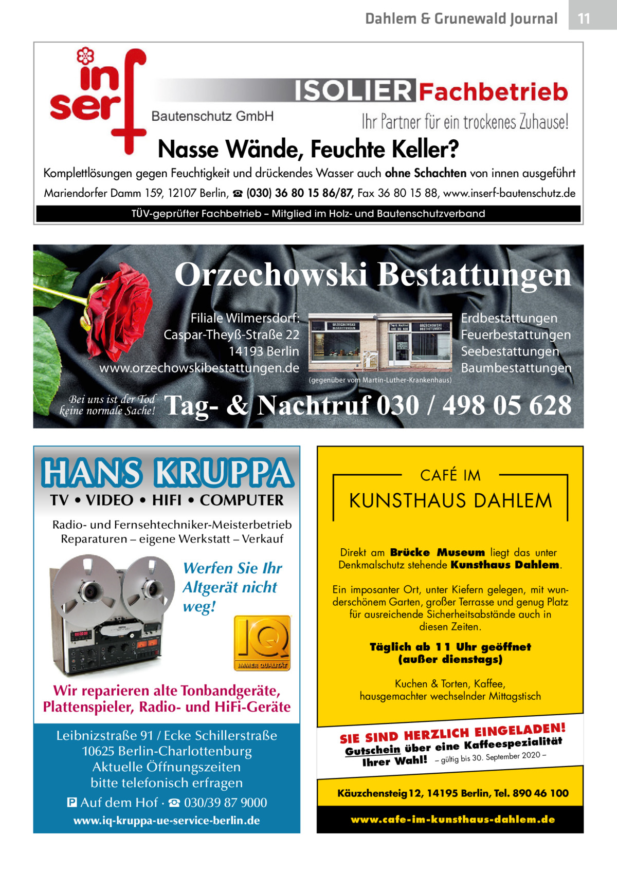 Dahlem & Grunewald Journal  Nasse Wände, Feuchte Keller? Komplettlösungen gegen Feuchtigkeit und drückendes Wasser auch ohne Schachten von innen ausgeführt Mariendorfer Damm 159, 12107 Berlin, ☎ (030) 36 80 15 86/87, Fax 36 80 15 88, www.inserf-bautenschutz.de TÜV-geprüfter Fachbetrieb – Mitglied im Holz- und Bautenschutzverband  Orzechowski Bestattungen Filiale Wilmersdorf: Caspar-Theyß-Straße 22 14193 Berlin www.orzechowskibestattungen.de Bei uns ist der Tod keine normale Sache!  (gegenüber vom Martin-Luther-Krankenhaus)  Erdbestattungen Feuerbestattungen Seebestattungen Baumbestattungen  Tag- & Nachtruf 030 / 498 05 628  HANS KRUPPA TV • VIDEO • HIFI • COMPUTER  Radio- und Fernsehtechniker-Meisterbetrieb Reparaturen – eigene Werkstatt – Verkauf  Werfen Sie Ihr Altgerät nicht weg!  CAFÉ IM  KUNSTHAUS DAHLEM Direkt am Brücke Museum liegt das unter Denkmalschutz stehende Kunsthaus Dahlem. Ein imposanter Ort, unter Kiefern gelegen, mit wunderschönem Garten, großer Terrasse und genug Platz für ausreichende Sicherheitsabstände auch in diesen Zeiten. Täglich ab 11 Uhr geöffnet (außer dienstags)  Wir reparieren alte Tonbandgeräte, Plattenspieler, Radio- und HiFi-Geräte Leibnizstraße 91 / Ecke Schillerstraße 10625 Berlin-Charlottenburg Aktuelle Öffnungszeiten bitte telefonisch erfragen � Auf dem Hof · ☎ 030/39 87 9000 www.iq-kruppa-ue-service-berlin.de  Kuchen & Torten, Kaffee, hausgemachter wechselnder Mittagstisch  H EINGELADEN! SIE SIND HERZLIC Kaffeespezialität e Gutschein über ein – bis 30. September 2020 Ihrer Wahl! – gültig  Käuzchensteig 12, 14195 Berlin, Tel. 890 46 100 www.cafe-im-kunsthaus-dahlem.de  11 11