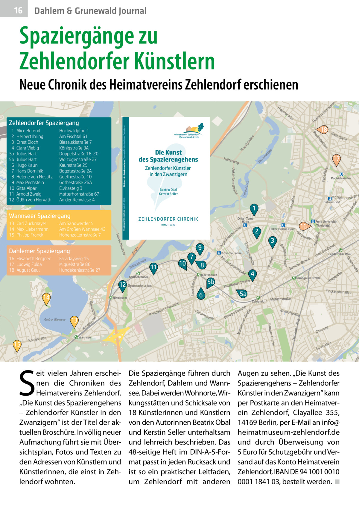 16  Dahlem & Grunewald Journal  Spaziergänge zu Zehlendorfer Künstlern  Neue Chronik des Heimatvereins Zehlendorf erschienen  rte  ow  Ha  ge  ee all igs un ew ald s  ee  Ko  Pacelliall  ee  Gr  llee  str a  ste in S eeh  e  llee Thiela  ofstra  ße  er Weg  Mac hno  Alt  en e  ße  wer Str aß  stra  Mühlenstraße  weg  Oste  e  alle  rz Goe  5  tp re  uße  Dahlem  ee Lindenthaler A ll  Clay alle  ge nt ini  s S AV U  Ar  s ch  lep  Ber  ße  Lang es Lu ch  Claya  AV US me  Krum  m  Da m  ow er  ad  Kl  en  ZEHLENDORFER CHRONIK Heft 21, 2020  nweg s s i nne  ze  a ße  ße  tstr  ße  tra  gs  Rin  Finckensteinallee Zehlendorf  uer  en ich nE r de Lichterfelde West  Sundgauer Straße  5a  6  Unte  tra  4  aße  tr mer S  a Potsd  e  traß  rS  line  Ber  a ße  es  tra ße  s tr  ak  S  5b  Wannsee  eit vielen Jahren erscheinen die Chroniken des Heimatvereins Zehlendorf. „Die Kunst des Spazierengehens – Zehlendorfer Künstler in den Zwanzigern“ ist der Titel der aktuellen Broschüre. In völlig neuer Aufmachung führt sie mit Übersichtsplan, Fotos und Texten zu den Adressen von Künstlern und Künstlerinnen, die einst in Zehlendorf wohnten.  ns  Freie Universität (Thielplatz)  Dr  raße Königst  e  15  tte  Mexikoplatz  Cla  Königin-Lu is e-Stra  Ga ry  3  m e r Dam  4  hau er C  dam Pots  rhü  Podbielskiallee  Dahlem-Dorf  16  Oskar-Helene-Heim  2  Teltow  n  o Kr  in pr  e sse  Fis ch e  8  aße  alle en  Nikolassee  Krumme Lanke  7  e Str  ab  10  11  Schlachtensee  13  e lle  ße  e  nse  hte  lac  Sch  Bre it  17  ße ndgau er Str a Su  9  12 Spanische Allee  Großer Wannsee  eA ch  18  inb  Heft 21, 2020  m  he Ho  Onkel Toms Hütte  Stra o m ee  Faradayweg 15 Miquelstraße 86 Hundekehlestraße 27  14  La  Onkel- T  auss  16 Elisabeth Bergner 17 Ludwig Fulda 18 August Gaul  ße  1 e  nk  ZEHL ENDO RFER CHRON IK  elch  Dahlemer Spaziergang  Hütte nweg  Hav  Am Sandwerder 5 Am Großen Wannsee 42 Hohenzollernstraße 7  Zehlendorfer Künstler in den Zwanzigern Beatrix Obal Kerstin Seller  Wannseer Spaziergang 13 Carl Zuckmayer 14 Max Liebermann 15 Philipp Franck  Die Kunst des Spazierengehens  am  nd  er oll nz  tra  e Rh  Hochwildpfad 1 Am Fischtal 61 Biesalskistraße 7 Königstraße 3A Düppelstraße 18-20 Wolzogenstraße 27 Kaunstraße 25 Bogotastraße 2A Goethestraße 10 Gothestraße 26A Elvirasteig 3 Matterhornstraße 67 An der Rehwiese 4  e  Alice Berend Herbert Ihring Ernst Bloch Clara Viebig Julius Hart Julius Hart Hugo Kaun Hans Dominik Helene von Nostitz Max Pechstein Gitta Alpár Arnold Zweig Ödön von Horváth  Onkel-Tom-S t raß  1 2 3 4 5a 5b 6 7 8 9 10 11 12  Die Kunst des Spazierengehens Zehlendorfer Künstler in den Zwanzigern  Zehlendorfer Spaziergang  ns  Die Spaziergänge führen durch Zehlendorf, Dahlem und Wannsee. Dabei werden Wohnorte, Wirkungsstätten und Schicksale von 18 Künstlerinnen und Künstlern von den Autorinnen Beatrix Obal und Kerstin Seller unterhaltsam und lehrreich beschrieben. Das 48-seitige Heft im DIN-A-5-Format passt in jeden Rucksack und ist so ein praktischer Leitfaden, um Zehlendorf mit anderen  Augen zu sehen. „Die Kunst des Spazierengehens – Zehlendorfer Künstler in den Zwanzigern“ kann per Postkarte an den Heimatverein Zehlendorf, Clayallee  355, 14169 Berlin, per E-Mail an info@ heimatmuseum-zehlendorf.de und durch Überweisung von 5 Euro für Schutzgebühr und Versand auf das Konto Heimatverein Zehlendorf, IBAN DE 94 1001 0010 0001 1841 03, bestellt werden. �◾  Os