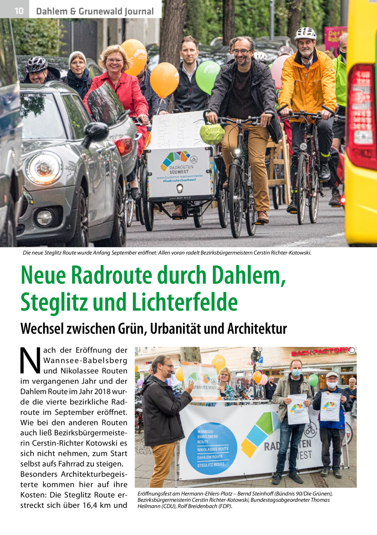 10  Dahlem & Grunewald Journal  Die neue Steglitz Route wurde Anfang September eröffnet: Allen voran radelt Bezirksbürgermeistern Cerstin Richter-Kotowski.  Neue Radroute durch Dahlem, Steglitz und Lichterfelde Wechsel zwischen Grün, Urbanität und Architektur  N  ach der Eröffnung der Wannsee -Babelsberg und Nikolassee Routen im vergangenen Jahr und der Dahlem Route im Jahr 2018 wurde die vierte bezirkliche Rad­ route im September eröffnet. Wie bei den anderen Routen auch ließ Bezirksbürgermeisterin Cerstin-Richter Kotowski es sich nicht nehmen, zum Start selbst aufs Fahrrad zu steigen. Besonders Architekturbegeisterte kommen hier auf ihre Kosten: Die Steglitz Route erstreckt sich über 16,4  km und  Eröffnungsfest am Hermann-Ehlers-Platz – Bernd Steinhoff (Bündnis 90/Die Grünen), Bezirksbürgermeisterin Cerstin Richter-Kotowski, Bundestagsabgeordneter Thomas Heilmann (CDU), Rolf Breidenbach (FDP).