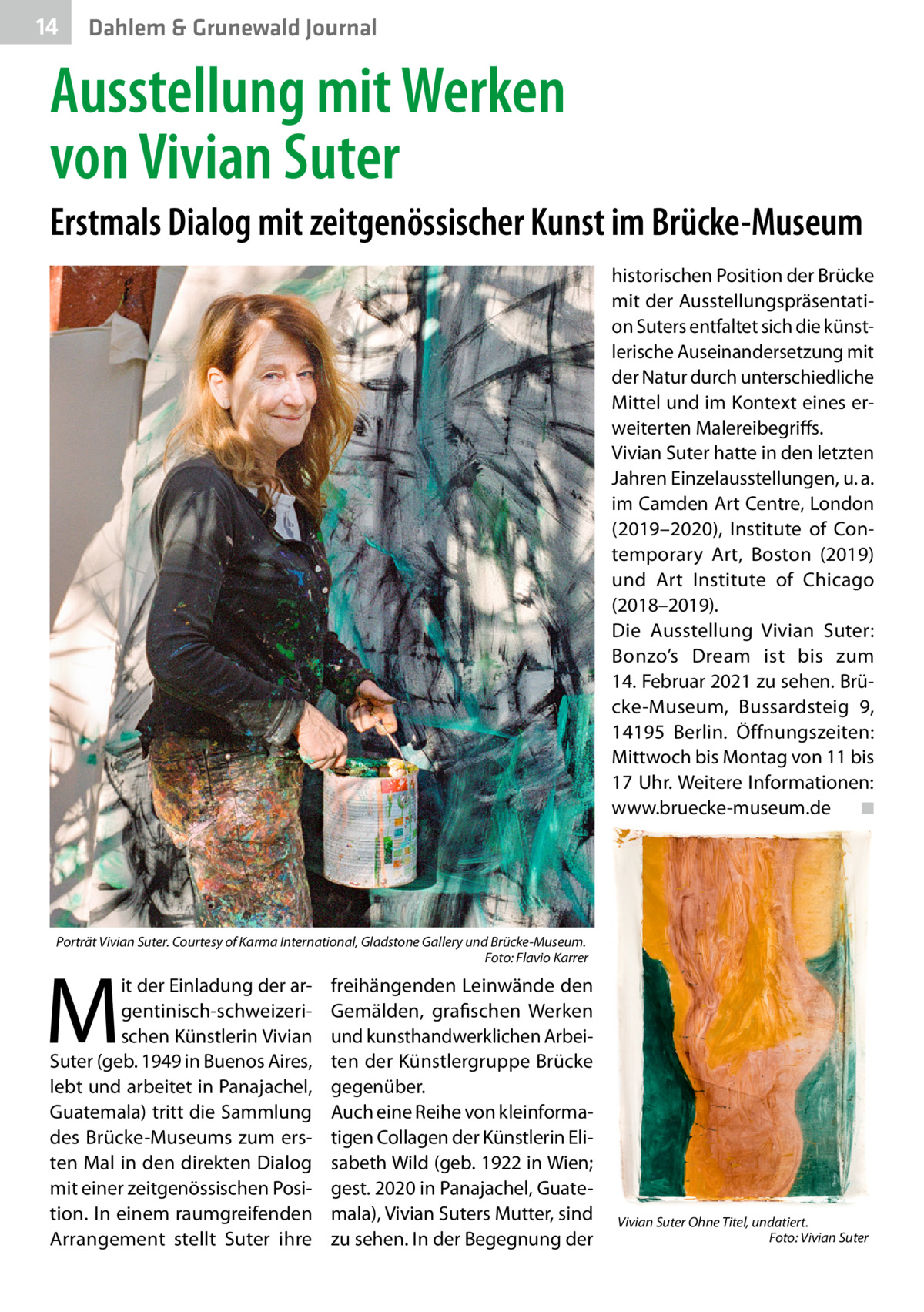 14  Dahlem & Grunewald Journal  Ausstellung mit Werken von Vivian Suter Erstmals Dialog mit zeitgenössischer Kunst im Brücke-Museum historischen Position der Brücke mit der Ausstellungspräsentation Suters entfaltet sich die künstlerische Auseinandersetzung mit der Natur durch unterschiedliche Mittel und im Kontext eines erweiterten Malereibegriffs. Vivian Suter hatte in den letzten Jahren Einzelausstellungen, u. a. im Camden Art Centre, London (2019–2020), Institute of Contemporary Art, Boston (2019) und Art Institute of Chicago (2018–2019). Die Ausstellung Vivian Suter: Bonzo’s Dream ist bis zum 14. Februar 2021 zu sehen. Brücke-Museum, Bussardsteig  9, 14195  Berlin. Öffnungszeiten: Mittwoch bis Montag von 11 bis 17 Uhr. Weitere Informationen: www.bruecke-museum.de� ◾  Porträt Vivian Suter. Courtesy of Karma International, Gladstone Gallery und Brücke-Museum. � Foto: Flavio Karrer  M  it der Einladung der argentinisch-schweizerischen Künstlerin Vivian Suter (geb. 1949 in Buenos Aires, lebt und arbeitet in Panajachel, Guatemala) tritt die Sammlung des Brücke-Museums zum ersten Mal in den direkten Dialog mit einer zeitgenössischen Position. In einem raumgreifenden Arrangement stellt Suter ihre  freihängenden Leinwände den Gemälden, grafischen Werken und kunsthandwerklichen Arbeiten der Künstlergruppe Brücke gegenüber. Auch eine Reihe von kleinformatigen Collagen der Künstlerin Elisabeth Wild (geb. 1922 in Wien; gest. 2020 in Panajachel, Guatemala), Vivian Suters Mutter, sind zu sehen. In der Begegnung der  Vivian Suter Ohne Titel, undatiert. � Foto: Vivian Suter