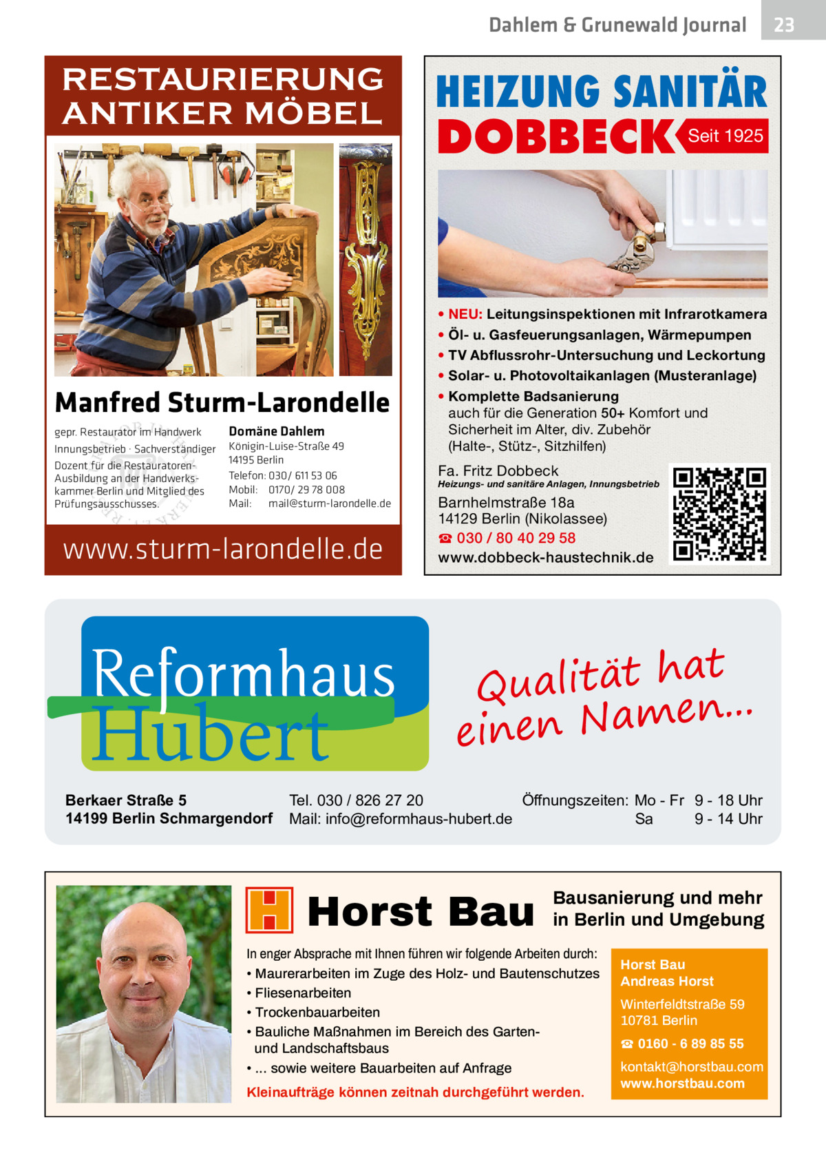 Dahlem & Grunewald Journal  RESTAURIERUNG ANTIKER MÖBEL  Manfred Sturm-Larondelle gepr. Restaurator im Handwerk Innungsbetrieb · Sachverständiger Dozent für die RestauratorenAusbildung an der Handwerkskammer Berlin und Mitglied des Prüfungsausschusses.  Domäne Dahlem Königin-Luise-Straße 49 14195 Berlin Telefon: 030/ 611 53 06 Mobil: 0170/ 29 78 008 Mail: mail@sturm-larondelle.de  www.sturm-larondelle.de  Hubert  Berkaer Straße 5 14199 Berlin Schmargendorf  HEIZUNG SANITÄR  DOBBECK  Seit 1925  • NEU: Leitungsinspektionen mit Infrarotkamera • Öl- u. Gasfeuerungsanlagen, Wärmepumpen • TV Abflussrohr-Untersuchung und Leckortung • Solar- u. Photovoltaikanlagen (Musteranlage) • Komplette Badsanierung auch für die Generation 50+ Komfort und Sicherheit im Alter, div. Zubehör (Halte-, Stütz-, Sitzhilfen)  Fa. Fritz Dobbeck  Heizungs- und sanitäre Anlagen, Innungsbetrieb  Barnhelmstraße 18a 14129 Berlin (Nikolassee) ☎ 030 / 80 40 29 58 www.dobbeck-haustechnik.de  at h t ä t i l a u Q n... e m a N n e ein  Tel. 030 / 826 27 20 Öffnungszeiten: Mo - Fr 9 - 18 Uhr Mail: info@reformhaus-hubert.de Sa 9 - 14 Uhr  Horst Bau  Bausanierung und mehr in Berlin und Umgebung  In enger Absprache mit Ihnen führen wir folgende Arbeiten durch: • Maurerarbeiten im Zuge des Holz- und Bautenschutzes • Fliesenarbeiten • Trockenbauarbeiten • Bauliche Maßnahmen im Bereich des Gartenund Landschaftsbaus • ... sowie weitere Bauarbeiten auf Anfrage Kleinaufträge können zeitnah durchgeführt werden.  Horst Bau Andreas Horst Winterfeldtstraße 59 10781 Berlin ☎ 0160 - 6 89 85 55 kontakt@horstbau.com www.horstbau.com  23 23