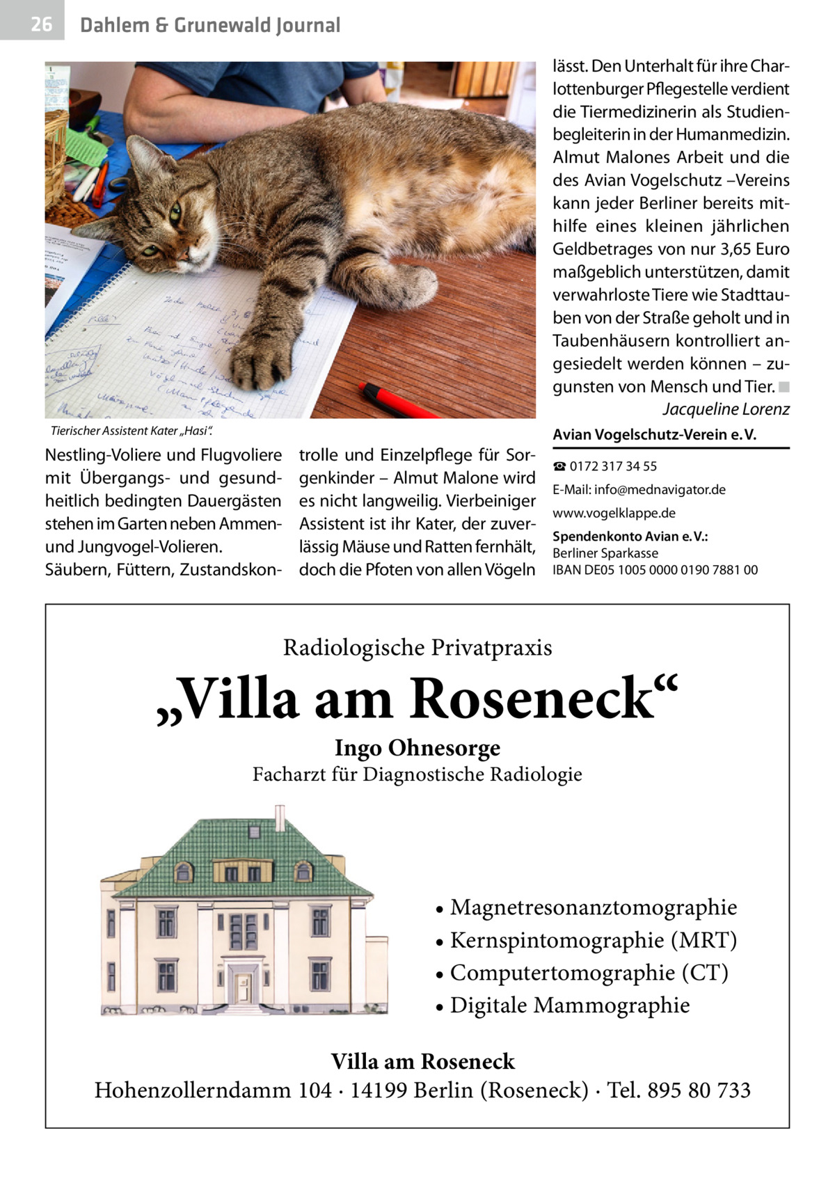 26  Dahlem & Grunewald Journal lässt. Den Unterhalt für ihre Charlottenburger Pflegestelle verdient die Tiermedizinerin als Studienbegleiterin in der Humanmedizin. Almut Malones Arbeit und die des Avian Vogelschutz –Vereins kann jeder Berliner bereits mithilfe eines kleinen jährlichen Geldbetrages von nur 3,65 Euro maßgeblich unterstützen, damit verwahrloste Tiere wie Stadttauben von der Straße geholt und in Taubenhäusern kontrolliert angesiedelt werden können – zugunsten von Mensch und Tier.�◾ � Jacqueline Lorenz  Tierischer Assistent Kater „Hasi“.  Nestling-Voliere und Flugvoliere mit Übergangs- und gesundheitlich bedingten Dauergästen stehen im Garten neben Ammenund Jungvogel-Volieren. Säubern, Füttern, Zustandskon trolle und Einzelpflege für Sorgenkinder – Almut Malone wird es nicht langweilig. Vierbeiniger Assistent ist ihr Kater, der zuverlässig Mäuse und Ratten fernhält, doch die Pfoten von allen Vögeln  Avian Vogelschutz-Verein e. V. ☎ 0172 317 34 55 E-Mail: info@mednavigator.de www.vogelklappe.de Spendenkonto Avian e. V.: Berliner Sparkasse IBAN DE05 1005 0000 0190 7881 00  Radiologische Privatpraxis  „Villa am Roseneck“ Ingo Ohnesorge  Facharzt für Diagnostische Radiologie  • Magnetresonanztomographie • Kernspintomographie (MRT) • Computertomographie (CT) • Digitale Mammographie Villa am Roseneck Hohenzollerndamm 104 · 14199 Berlin (Roseneck) · Tel. 895 80 733