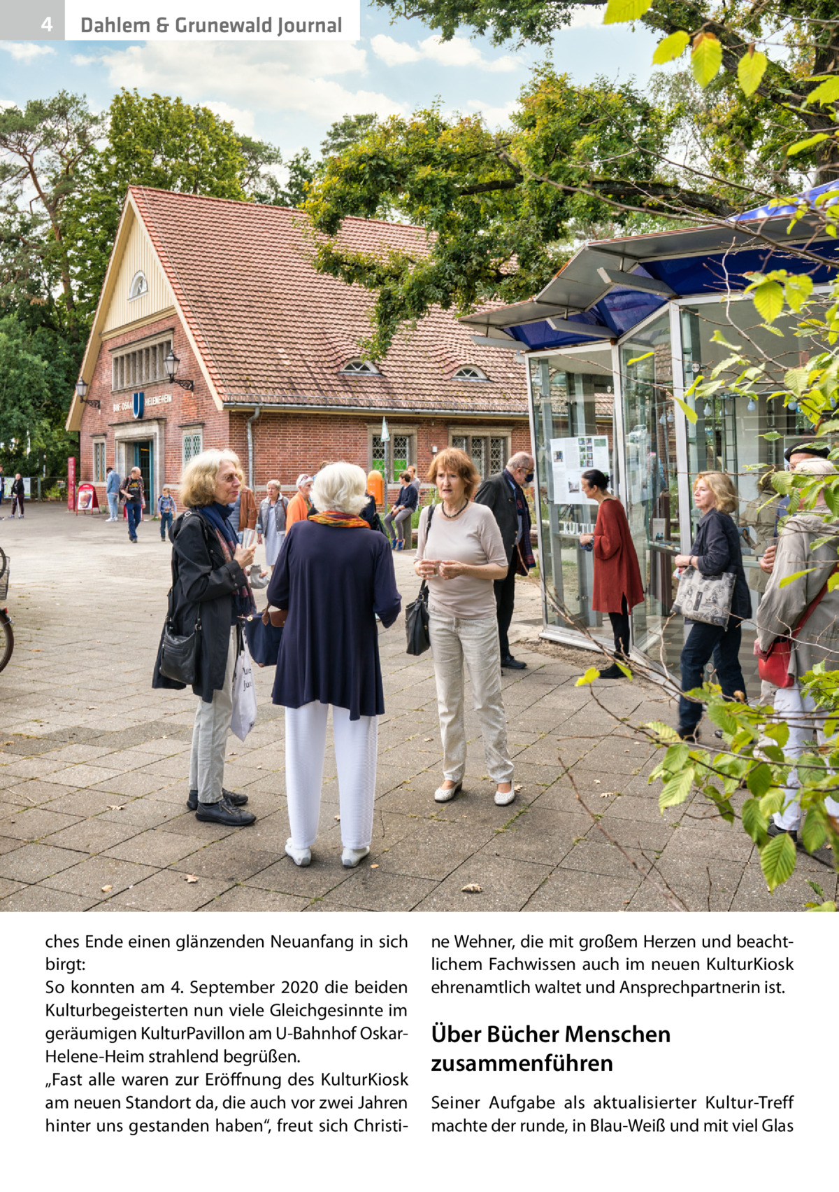 4  Dahlem & Grunewald Journal  ches Ende einen glänzenden Neuanfang in sich birgt: So konnten am 4.  September 2020 die beiden Kulturbegeisterten nun viele Gleichgesinnte im geräumigen KulturPavillon am U-Bahnhof OskarHelene-Heim strahlend begrüßen. „Fast alle waren zur Eröffnung des KulturKiosk am neuen Standort da, die auch vor zwei Jahren hinter uns gestanden haben“, freut sich Christi ne Wehner, die mit großem Herzen und beachtlichem Fachwissen auch im neuen KulturKiosk ehrenamtlich waltet und Ansprechpartnerin ist.  Über Bücher Menschen zusammenführen Seiner Aufgabe als aktualisierter Kultur-Treff machte der runde, in Blau-Weiß und mit viel Glas