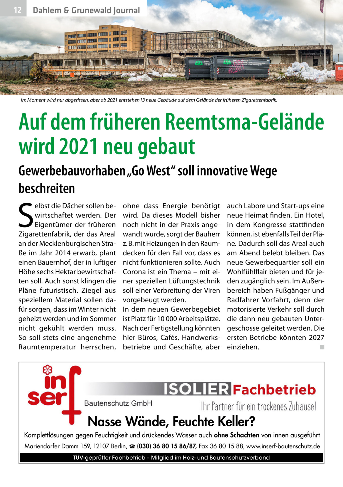 12  Dahlem & Grunewald Journal  Im Moment wird nur abgerissen, aber ab 2021 entstehen13 neue Gebäude auf dem Gelände der früheren Zigarettenfabrik.  Auf dem früheren Reemtsma-Gelände wird 2021 neu gebaut Gewerbebauvorhaben „Go West“ soll innovative Wege beschreiten  S  elbst die Dächer sollen bewirtschaftet werden. Der Eigentümer der früheren Zigarettenfabrik, der das Areal an der Mecklenburgischen Straße im Jahr 2014 erwarb, plant einen Bauernhof, der in luftiger Höhe sechs Hektar bewirtschaften soll. Auch sonst klingen die Pläne futuristisch. Ziegel aus speziellem Material sollen dafür sorgen, dass im Winter nicht geheizt werden und im Sommer nicht gekühlt werden muss. So soll stets eine angenehme Raumtemperatur herrschen,  ohne dass Energie benötigt wird. Da dieses Modell bisher noch nicht in der Praxis angewandt wurde, sorgt der Bauherr z. B. mit Heizungen in den Raumdecken für den Fall vor, dass es nicht funktionieren sollte. Auch Corona ist ein Thema – mit einer speziellen Lüftungstechnik soll einer Verbreitung der Viren vorgebeugt werden. In dem neuen Gewerbegebiet ist Platz für 10 000 Arbeitsplätze. Nach der Fertigstellung könnten hier Büros, Cafés, Handwerksbetriebe und Geschäfte, aber  auch Labore und Start-ups eine neue Heimat finden. Ein Hotel, in dem Kongresse stattfinden können, ist ebenfalls Teil der Pläne. Dadurch soll das Areal auch am Abend belebt bleiben. Das neue Gewerbequartier soll ein Wohlfühlflair bieten und für jeden zugänglich sein. Im Außenbereich haben Fußgänger und Radfahrer Vorfahrt, denn der motorisierte Verkehr soll durch die dann neu gebauten Untergeschosse geleitet werden. Die ersten Betriebe könnten 2027 einziehen.� ◾  Nasse Wände, Feuchte Keller? Komplettlösungen gegen Feuchtigkeit und drückendes Wasser auch ohne Schachten von innen ausgeführt Mariendorfer Damm 159, 12107 Berlin, ☎ (030) 36 80 15 86/87, Fax 36 80 15 88, www.inserf-bautenschutz.de TÜV-geprüfter Fachbetrieb – Mitglied im Holz- und Bautenschutzverband