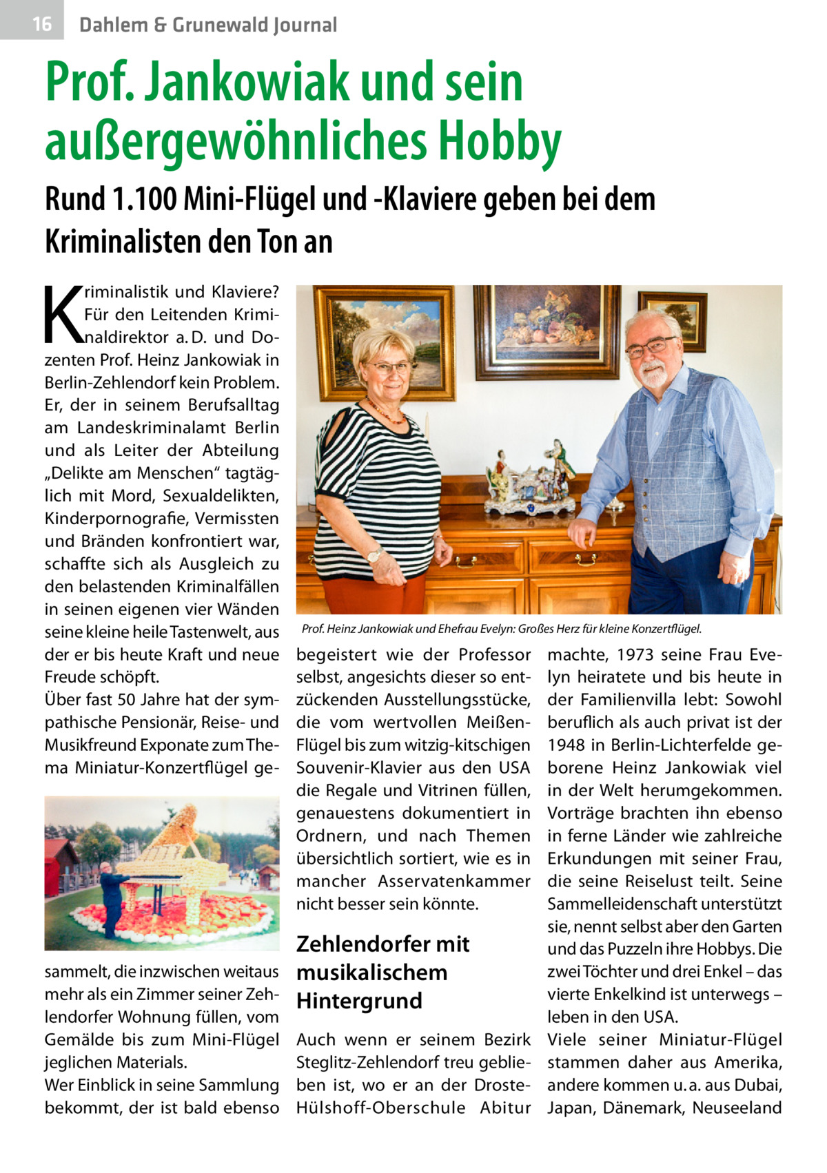 16  Dahlem & Grunewald Journal  Prof. Jankowiak und sein außergewöhnliches Hobby Rund 1.100 Mini-Flügel und -Klaviere geben bei dem Kriminalisten den Ton an  K  riminalistik und Klaviere? Für den Leitenden Kriminaldirektor a. D. und Dozenten Prof. Heinz Jankowiak in Berlin-Zehlendorf kein Problem. Er, der in seinem Berufsalltag am Landeskriminalamt Berlin und als Leiter der Abteilung „Delikte am Menschen“ tagtäglich mit Mord, Sexualdelikten, Kinderpornografie, Vermissten und Bränden konfrontiert war, schaffte sich als Ausgleich zu den belastenden Kriminalfällen in seinen eigenen vier Wänden seine kleine heile Tastenwelt, aus der er bis heute Kraft und neue Freude schöpft. Über fast 50 Jahre hat der sympathische Pensionär, Reise- und Musikfreund Exponate zum Thema Miniatur-Konzertflügel ge sammelt, die inzwischen weitaus mehr als ein Zimmer seiner Zehlendorfer Wohnung füllen, vom Gemälde bis zum Mini-Flügel jeglichen Materials. Wer Einblick in seine Sammlung bekommt, der ist bald ebenso  Prof. Heinz Jankowiak und Ehefrau Evelyn: Großes Herz für kleine Konzertflügel.  begeistert wie der Professor selbst, angesichts dieser so entzückenden Ausstellungsstücke, die vom wertvollen MeißenFlügel bis zum witzig-kitschigen Souvenir-Klavier aus den USA die Regale und Vitrinen füllen, genauestens dokumentiert in Ordnern, und nach Themen übersichtlich sortiert, wie es in mancher Asservatenkammer nicht besser sein könnte.  Zehlendorfer mit musikalischem Hintergrund Auch wenn er seinem Bezirk Steglitz-Zehlendorf treu geblieben ist, wo er an der DrosteHülshoff-Oberschule Abitur  machte, 1973 seine Frau Evelyn heiratete und bis heute in der Familienvilla lebt: Sowohl beruflich als auch privat ist der 1948 in Berlin-Lichterfelde geborene Heinz Jankowiak viel in der Welt herumgekommen. Vorträge brachten ihn ebenso in ferne Länder wie zahlreiche Erkundungen mit seiner Frau, die seine Reiselust teilt. Seine Sammelleidenschaft unterstützt sie, nennt selbst aber den Garten und das Puzzeln ihre Hobbys. Die zwei Töchter und drei Enkel – das vierte Enkelkind ist unterwegs – leben in den USA. Viele seiner Miniatur-Flügel stammen daher aus Amerika, andere kommen u. a. aus Dubai, Japan, Dänemark, Neuseeland