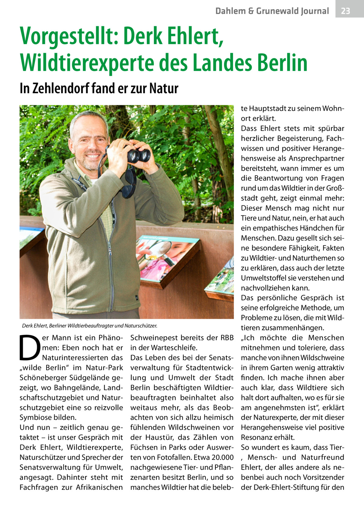 Dahlem & Grunewald Journal  23 23  Vorgestellt: Derk Ehlert, Wildtierexperte des Landes Berlin In Zehlendorf fand er zur Natur  Derk Ehlert, Berliner Wildtierbeauftragter und Naturschützer.  D  er Mann ist ein Phänomen: Eben noch hat er Naturinteressierten das „wilde Berlin“ im Natur-Park Schöneberger Südgelände gezeigt, wo Bahngelände, Landschaftschutzgebiet und Naturschutzgebiet eine so reizvolle Symbiose bilden. Und nun – zeitlich genau getaktet – ist unser Gespräch mit Derk Ehlert, Wildtierexperte, Naturschützer und Sprecher der Senatsverwaltung für Umwelt, angesagt. Dahinter steht mit Fachfragen zur Afrikanischen  Schweinepest bereits der RBB in der Warteschleife. Das Leben des bei der Senatsverwaltung für Stadtentwicklung und Umwelt der Stadt Berlin beschäftigten Wildtierbeauftragten beinhaltet also weitaus mehr, als das Beobachten von sich allzu heimisch fühlenden Wildschweinen vor der Haustür, das Zählen von Füchsen in Parks oder Auswerten von Fotofallen. Etwa 20.000 nachgewiesene Tier- und Pflanzenarten besitzt Berlin, und so manches Wildtier hat die beleb te Hauptstadt zu seinem Wohnort erklärt. Dass Ehlert stets mit spürbar herzlicher Begeisterung, Fachwissen und positiver Herangehensweise als Ansprechpartner bereitsteht, wann immer es um die Beantwortung von Fragen rund um das Wildtier in der Großstadt geht, zeigt einmal mehr: Dieser Mensch mag nicht nur Tiere und Natur, nein, er hat auch ein empathisches Händchen für Menschen. Dazu gesellt sich seine besondere Fähigkeit, Fakten zu Wildtier- und Naturthemen so zu erklären, dass auch der letzte Umweltstoffel sie verstehen und nachvollziehen kann. Das persönliche Gespräch ist seine erfolgreiche Methode, um Probleme zu lösen, die mit Wildtieren zusammenhängen. „Ich möchte die Menschen mitnehmen und toleriere, dass manche von ihnen Wildschweine in ihrem Garten wenig attraktiv finden. Ich mache ihnen aber auch klar, dass Wildtiere sich halt dort aufhalten, wo es für sie am angenehmsten ist“, erklärt der Naturexperte, der mit dieser Herangehensweise viel positive Resonanz erhält. So wundert es kaum, dass Tier, Mensch- und Naturfreund Ehlert, der alles andere als nebenbei auch noch Vorsitzender der Derk-Ehlert-Stiftung für den