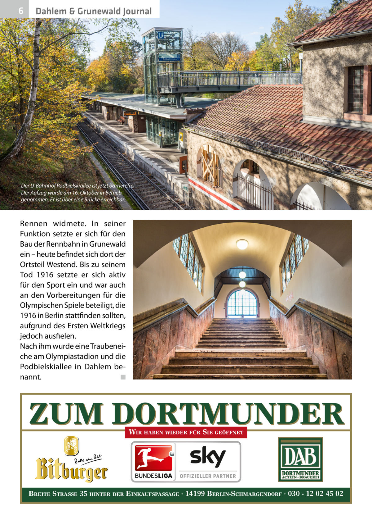 6  Dahlem & Grunewald Journal  Der U-Bahnhof Podbielskiallee ist jetzt barrierefrei . Der Aufzug wurde am 16. Oktober in Betrieb genommen. Er ist über eine Brücke erreichbar.  Rennen widmete. In seiner Funktion setzte er sich für den Bau der Rennbahn in Grunewald ein – heute befindet sich dort der Ortsteil Westend. Bis zu seinem Tod 1916 setzte er sich aktiv für den Sport ein und war auch an den Vorbereitungen für die Olympischen Spiele beteiligt, die 1916 in Berlin stattfinden sollten, aufgrund des Ersten Weltkriegs jedoch ausfielen. Nach ihm wurde eine Traubeneiche am Olympiastadion und die Podbielskiallee in Dahlem benannt. � ◾  ZUM DORTMUNDER WIR HABEN WIEDER FÜR SIE GEÖFFNET  BREITE STRASSE 35 HINTER DER EINKAUFSPASSAGE · 14199 BERLIN-SCHMARGENDORF · 030 - 12 02 45 02