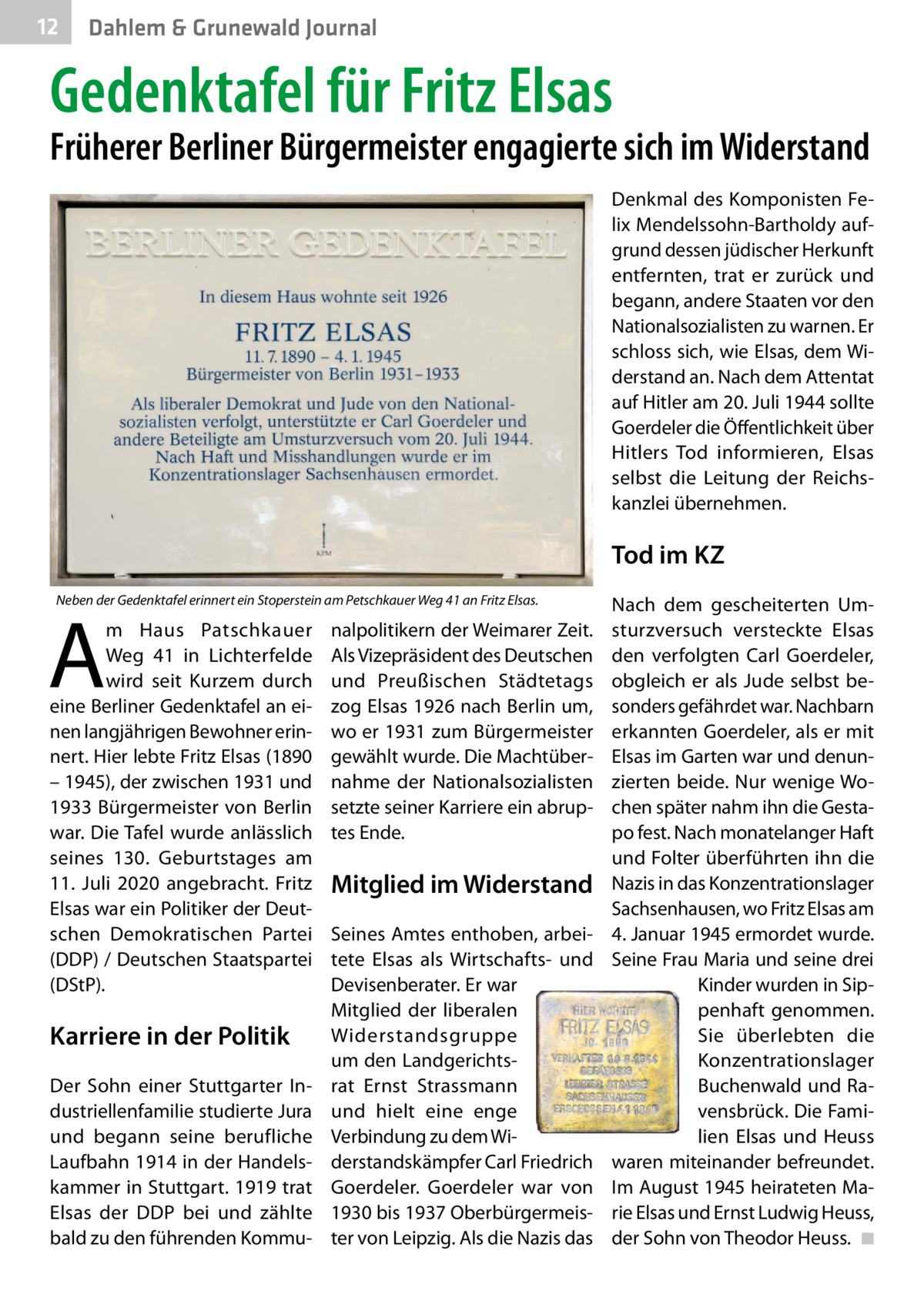 12  Dahlem & Grunewald Journal  Gedenktafel für Fritz Elsas  Früherer Berliner Bürgermeister engagierte sich im Widerstand Denkmal des Komponisten Felix Mendelssohn-Bartholdy aufgrund dessen jüdischer Herkunft entfernten, trat er zurück und begann, andere Staaten vor den Nationalsozialisten zu warnen. Er schloss sich, wie Elsas, dem Widerstand an. Nach dem Attentat auf Hitler am 20. Juli 1944 sollte Goerdeler die Öffentlichkeit über Hitlers Tod informieren, Elsas selbst die Leitung der Reichskanzlei übernehmen.  Tod im KZ Neben der Gedenktafel erinnert ein Stoperstein am Petschkauer Weg 41 an Fritz Elsas.  A  m Haus Patschkauer Weg  41 in Lichterfelde wird seit Kurzem durch eine Berliner Gedenktafel an einen langjährigen Bewohner erinnert. Hier lebte Fritz Elsas (1890 – 1945), der zwischen 1931 und 1933 Bürgermeister von Berlin war. Die Tafel wurde anlässlich seines 130.  Geburtstages am 11.  Juli 2020 angebracht. Fritz Elsas war ein Politiker der Deutschen Demokratischen Partei (DDP) / Deutschen Staatspartei (DStP).  Karriere in der Politik Der Sohn einer Stuttgarter Industriellenfamilie studierte Jura und begann seine berufliche Laufbahn 1914 in der Handelskammer in Stuttgart. 1919 trat Elsas der DDP bei und zählte bald zu den führenden Kommu nalpolitikern der Weimarer Zeit. Als Vizepräsident des Deutschen und Preußischen Städtetags zog Elsas 1926 nach Berlin um, wo er 1931 zum Bürgermeister gewählt wurde. Die Machtübernahme der Nationalsozialisten setzte seiner Karriere ein abruptes Ende.  Mitglied im Widerstand Seines Amtes enthoben, arbeitete Elsas als Wirtschafts- und Devisenberater. Er war Mitglied der liberalen Widerstandsgruppe um den Landgerichtsrat Ernst Strassmann und hielt eine enge Verbindung zu dem Widerstandskämpfer Carl Friedrich Goerdeler. Goerdeler war von 1930 bis 1937 Oberbürgermeister von Leipzig. Als die Nazis das  Nach dem gescheiterten Umsturzversuch versteckte Elsas den verfolgten Carl Goerdeler, obgleich er als Jude selbst besonders gefährdet war. Nachbarn erkannten Goerdeler, als er mit Elsas im Garten war und denunzierten beide. Nur wenige Wochen später nahm ihn die Gestapo fest. Nach monatelanger Haft und Folter überführten ihn die Nazis in das Konzentrationslager Sachsenhausen, wo Fritz Elsas am 4. Januar 1945 ermordet wurde. Seine Frau Maria und seine drei Kinder wurden in Sippenhaft genommen. Sie überlebten die Konzentrationslager Buchenwald und Ravensbrück. Die Familien Elsas und Heuss waren miteinander befreundet. Im August 1945 heirateten Marie Elsas und Ernst Ludwig Heuss, der Sohn von Theodor Heuss. �◾