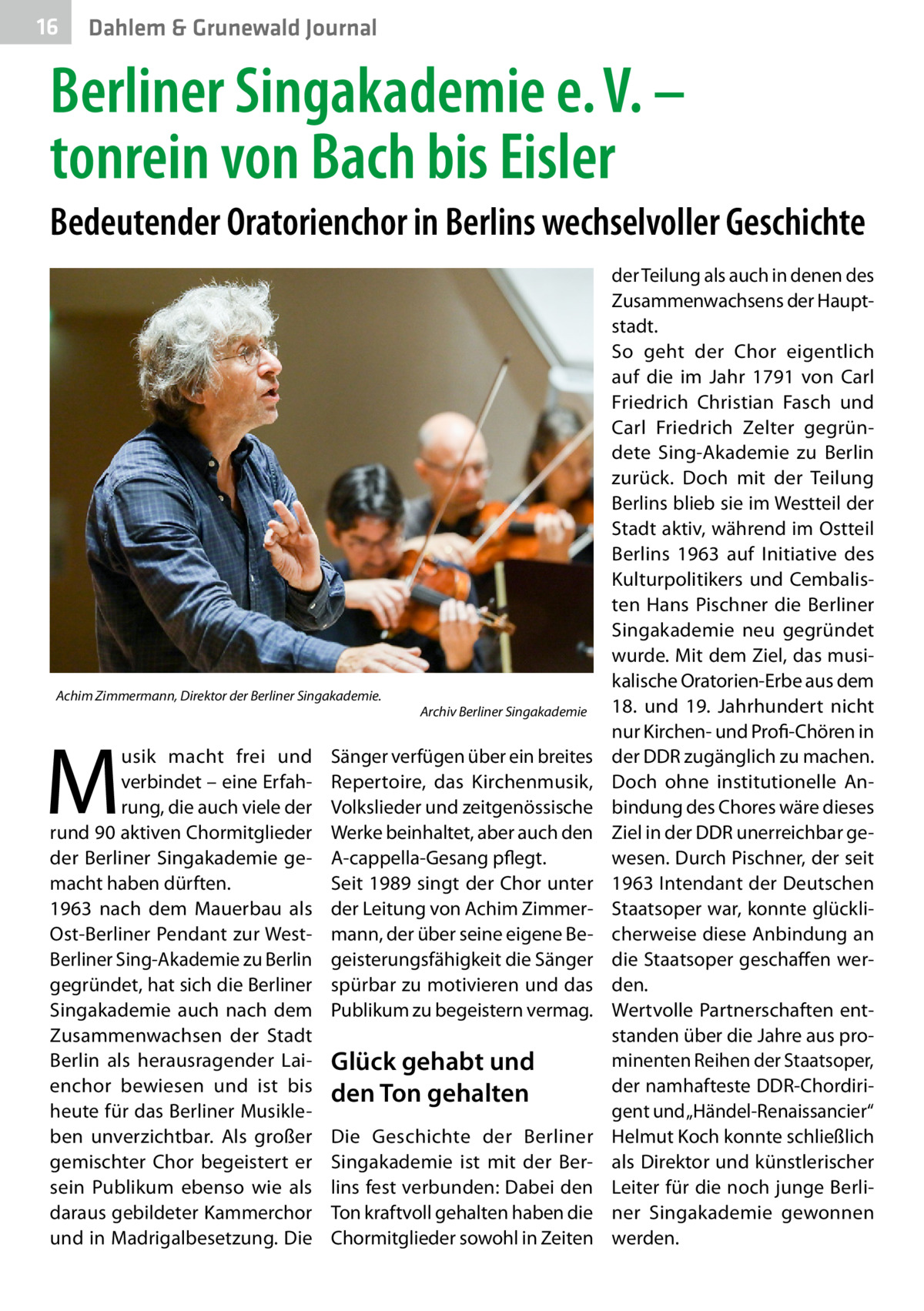 16  Dahlem & Grunewald Journal  Berliner Singakademie e. V. – tonrein von Bach bis Eisler Bedeutender Oratorienchor in Berlins wechselvoller Geschichte  Achim Zimmermann, Direktor der Berliner Singakademie.  M  usik macht frei und verbindet – eine Erfahrung, die auch viele der rund 90 aktiven Chormitglieder der Berliner Singakademie gemacht haben dürften. 1963 nach dem Mauerbau als Ost-Berliner Pendant zur WestBerliner Sing-Akademie zu Berlin gegründet, hat sich die Berliner Singakademie auch nach dem Zusammenwachsen der Stadt Berlin als herausragender Laienchor bewiesen und ist bis heute für das Berliner Musikleben unverzichtbar. Als großer gemischter Chor begeistert er sein Publikum ebenso wie als daraus gebildeter Kammerchor und in Madrigalbesetzung. Die  Archiv Berliner Singakademie  Sänger verfügen über ein breites Repertoire, das Kirchenmusik, Volkslieder und zeitgenössische Werke beinhaltet, aber auch den A-cappella-Gesang pflegt. Seit 1989 singt der Chor unter der Leitung von Achim Zimmermann, der über seine eigene Begeisterungsfähigkeit die Sänger spürbar zu motivieren und das Publikum zu begeistern vermag.  Glück gehabt und den Ton gehalten Die Geschichte der Berliner Singakademie ist mit der Berlins fest verbunden: Dabei den Ton kraftvoll gehalten haben die Chormitglieder sowohl in Zeiten  der Teilung als auch in denen des Zusammenwachsens der Hauptstadt. So geht der Chor eigentlich auf die im Jahr 1791 von Carl Friedrich Christian Fasch und Carl Friedrich Zelter gegründete Sing-Akademie zu Berlin zurück. Doch mit der Teilung Berlins blieb sie im Westteil der Stadt aktiv, während im Ostteil Berlins 1963 auf Initiative des Kulturpolitikers und Cembalisten Hans Pischner die Berliner Singakademie neu gegründet wurde. Mit dem Ziel, das musikalische Oratorien-Erbe aus dem 18. und 19.  Jahrhundert nicht nur Kirchen- und Profi-Chören in der DDR zugänglich zu machen. Doch ohne institutionelle Anbindung des Chores wäre dieses Ziel in der DDR unerreichbar gewesen. Durch Pischner, der seit 1963 Intendant der Deutschen Staatsoper war, konnte glücklicherweise diese Anbindung an die Staatsoper geschaffen werden. Wertvolle Partnerschaften entstanden über die Jahre aus prominenten Reihen der Staatsoper, der namhafteste DDR-Chordirigent und „Händel-Renaissancier“ Helmut Koch konnte schließlich als Direktor und künstlerischer Leiter für die noch junge Berliner Singakademie gewonnen werden.