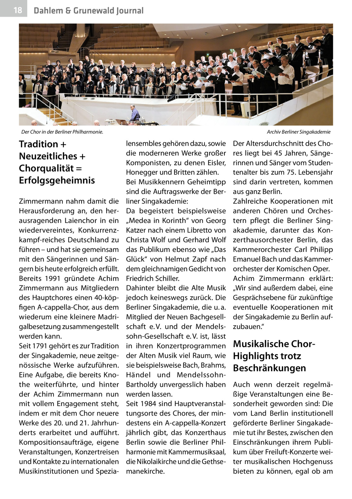 18  Dahlem & Grunewald Journal  Der Chor in der Berliner Philharmonie.�  Tradition + Neuzeitliches + Chorqualität = Erfolgsgeheimnis Zimmermann nahm damit die Herausforderung an, den herausragenden Laienchor in ein wiedervereintes, Konkurrenzkampf-reiches Deutschland zu führen – und hat sie gemeinsam mit den Sängerinnen und Sängern bis heute erfolgreich erfüllt. Bereits 1991 gründete Achim Zimmermann aus Mitgliedern des Hauptchores einen 40-köpfigen A-cappella-Chor, aus dem wiederum eine kleinere Madrigalbesetzung zusammengestellt werden kann. Seit 1791 gehört es zur Tradition der Singakademie, neue zeitgenössische Werke aufzuführen. Eine Aufgabe, die bereits Knothe weiterführte, und hinter der Achim Zimmermann nun mit vollem Engagement steht, indem er mit dem Chor neuere Werke des 20. und 21. Jahrhunderts erarbeitet und aufführt. Kompositionsaufträge, eigene Veranstaltungen, Konzertreisen und Kontakte zu internationalen Musikinstitutionen und Spezia Archiv Berliner Singakademie  lensembles gehören dazu, sowie die moderneren Werke großer Komponisten, zu denen Eisler, Honegger und Britten zählen. Bei Musikkennern Geheimtipp sind die Auftragswerke der Berliner Singakademie: Da begeistert beispielsweise „Medea in Korinth“ von Georg Katzer nach einem Libretto von Christa Wolf und Gerhard Wolf das Publikum ebenso wie „Das Glück“ von Helmut Zapf nach dem gleichnamigen Gedicht von Friedrich Schiller. Dahinter bleibt die Alte Musik jedoch keineswegs zurück. Die Berliner Singakademie, die u. a. Mitglied der Neuen Bachgesellschaft e. V. und der Mendelssohn-Gesellschaft e. V. ist, lässt in ihren Konzertprogrammen der Alten Musik viel Raum, wie sie beispielsweise Bach, Brahms, Händel und MendelssohnBartholdy unvergesslich haben werden lassen. Seit 1984 sind Hauptveranstaltungsorte des Chores, der mindestens ein A-cappella-Konzert jährlich gibt, das Konzerthaus Berlin sowie die Berliner Philharmonie mit Kammermusiksaal, die Nikolaikirche und die Gethsemanekirche.  Der Altersdurchschnitt des Chores liegt bei 45  Jahren, Sängerinnen und Sänger vom Studentenalter bis zum 75. Lebensjahr sind darin vertreten, kommen aus ganz Berlin. Zahlreiche Kooperationen mit anderen Chören und Orchestern pflegt die Berliner Singakademie, darunter das Konzerthausorchester Berlin, das Kammerorchester Carl Philipp Emanuel Bach und das Kammerorchester der Komischen Oper. Achim Zimmermann erklärt: „Wir sind außerdem dabei, eine Gesprächsebene für zukünftige eventuelle Kooperationen mit der Singakademie zu Berlin aufzubauen.“  Musikalische ChorHighlights trotz Beschränkungen Auch wenn derzeit regelmäßige Veranstaltungen eine Besonderheit geworden sind: Die vom Land Berlin institutionell geförderte Berliner Singakademie tut ihr Bestes, zwischen den Einschränkungen ihrem Publikum über Freiluft-Konzerte weiter musikalischen Hochgenuss bieten zu können, egal ob am