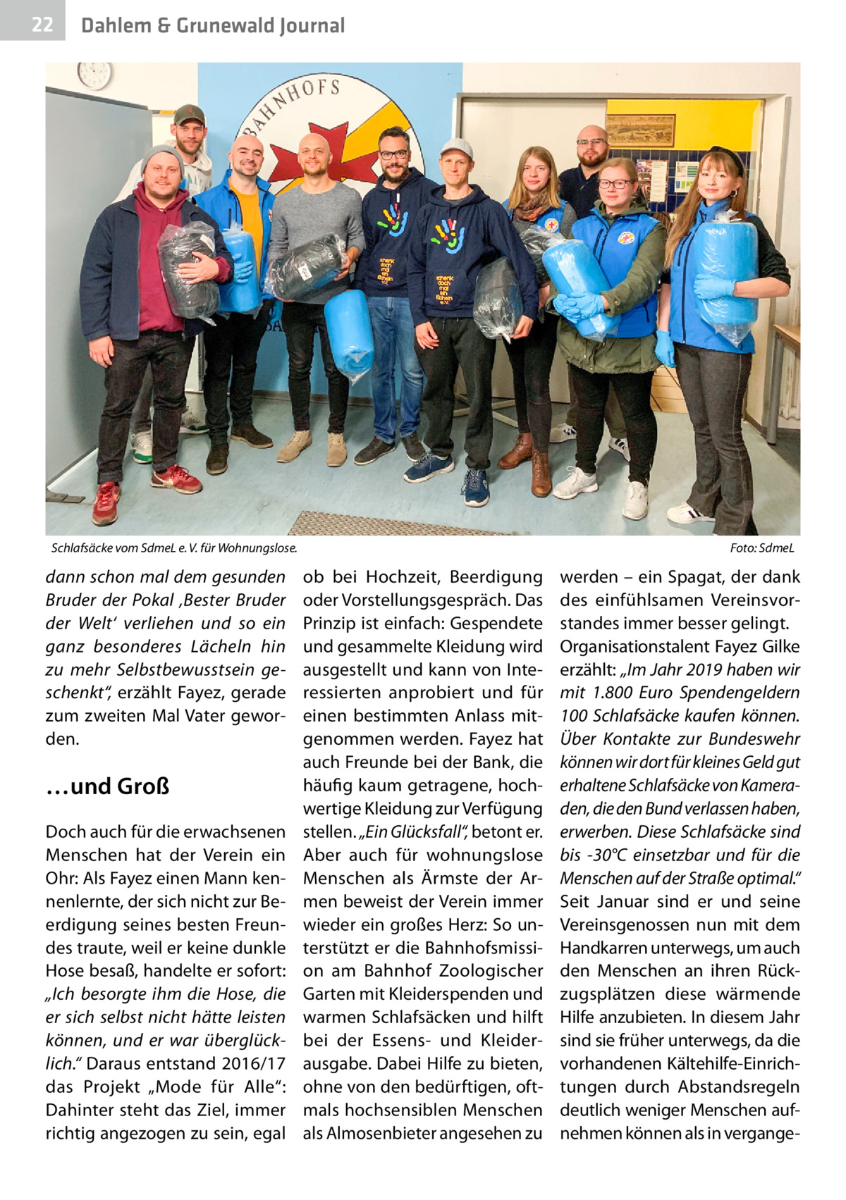 22  Dahlem & Grunewald Journal  Schlafsäcke vom SdmeL e. V. für Wohnungslose.�  dann schon mal dem gesunden Bruder der Pokal ‚Bester Bruder der Welt‘ verliehen und so ein ganz besonderes Lächeln hin zu mehr Selbstbewusstsein geschenkt“, erzählt Fayez, gerade zum zweiten Mal Vater geworden.  …und Groß Doch auch für die erwachsenen Menschen hat der Verein ein Ohr: Als Fayez einen Mann kennenlernte, der sich nicht zur Beerdigung seines besten Freundes traute, weil er keine dunkle Hose besaß, handelte er sofort: „Ich besorgte ihm die Hose, die er sich selbst nicht hätte leisten können, und er war überglücklich.“ Daraus entstand 2016/17 das Projekt „Mode für Alle“: Dahinter steht das Ziel, immer richtig angezogen zu sein, egal  Foto: SdmeL  ob bei Hochzeit, Beerdigung oder Vorstellungsgespräch. Das Prinzip ist einfach: Gespendete und gesammelte Kleidung wird ausgestellt und kann von Interessierten anprobiert und für einen bestimmten Anlass mitgenommen werden. Fayez hat auch Freunde bei der Bank, die häufig kaum getragene, hochwertige Kleidung zur Verfügung stellen. „Ein Glücksfall“, betont er. Aber auch für wohnungslose Menschen als Ärmste der Armen beweist der Verein immer wieder ein großes Herz: So unterstützt er die Bahnhofsmission am Bahnhof Zoologischer Garten mit Kleiderspenden und warmen Schlafsäcken und hilft bei der Essens- und Kleiderausgabe. Dabei Hilfe zu bieten, ohne von den bedürftigen, oftmals hochsensiblen Menschen als Almosenbieter angesehen zu  werden – ein Spagat, der dank des einfühlsamen Vereinsvorstandes immer besser gelingt. Organisationstalent Fayez Gilke erzählt: „Im Jahr 2019 haben wir mit 1.800  Euro Spendengeldern 100 Schlafsäcke kaufen können. Über Kontakte zur Bundeswehr können wir dort für kleines Geld gut erhaltene Schlafsäcke von Kameraden, die den Bund verlassen haben, erwerben. Diese Schlafsäcke sind bis -30°C einsetzbar und für die Menschen auf der Straße optimal.“ Seit Januar sind er und seine Vereinsgenossen nun mit dem Handkarren unterwegs, um auch den Menschen an ihren Rückzugsplätzen diese wärmende Hilfe anzubieten. In diesem Jahr sind sie früher unterwegs, da die vorhandenen Kältehilfe-Einrichtungen durch Abstandsregeln deutlich weniger Menschen aufnehmen können als in vergang