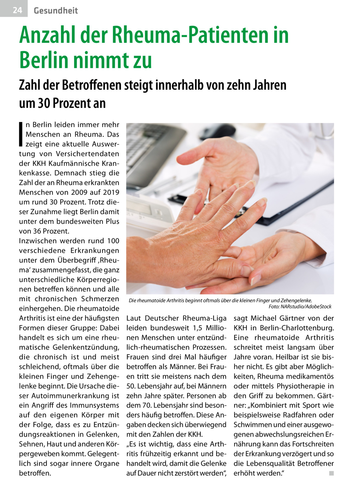 24  Gesundheit  Anzahl der Rheuma-Patienten in Berlin nimmt zu Zahl der Betroffenen steigt innerhalb von zehn Jahren um 30 Prozent an  I  n Berlin leiden immer mehr Menschen an Rheuma. Das zeigt eine aktuelle Auswertung von Versichertendaten der KKH Kaufmännische Krankenkasse. Demnach stieg die Zahl der an Rheuma erkrankten Menschen von 2009 auf 2019 um rund 30 Prozent. Trotz dieser Zunahme liegt Berlin damit unter dem bundesweiten Plus von 36 Prozent. Inzwischen werden rund 100 verschiedene Erkrankungen unter dem Überbegriff ‚Rheuma‘ zusammengefasst, die ganz unterschiedliche Körperregionen betreffen können und alle mit chronischen Schmerzen einhergehen. Die rheumatoide Arthritis ist eine der häufigsten Formen dieser Gruppe: Dabei handelt es sich um eine rheumatische Gelenkentzündung, die chronisch ist und meist schleichend, oftmals über die kleinen Finger und Zehengelenke beginnt. Die Ursache dieser Autoimmunerkrankung ist ein Angriff des Immunsystems auf den eigenen Körper mit der Folge, dass es zu Entzündungsreaktionen in Gelenken, Sehnen, Haut und anderen Körpergeweben kommt. Gelegentlich sind sogar innere Organe betroffen.  Die rheumatoide Arthritis beginnt oftmals über die kleinen Finger und Zehengelenke. � Foto: NARstudio/AdobeStock  Laut Deutscher Rheuma-Liga leiden bundesweit 1,5  Millionen Menschen unter entzündlich-rheumatischen Prozessen. Frauen sind drei Mal häufiger betroffen als Männer. Bei Frauen tritt sie meistens nach dem 50. Lebensjahr auf, bei Männern zehn Jahre später. Personen ab dem 70. Lebensjahr sind besonders häufig betroffen. Diese Angaben decken sich überwiegend mit den Zahlen der KKH. „Es ist wichtig, dass eine Arthritis frühzeitig erkannt und behandelt wird, damit die Gelenke auf Dauer nicht zerstört werden“,  sagt Michael Gärtner von der KKH in Berlin-Charlottenburg. Eine rheumatoide Arthritis schreitet meist langsam über Jahre voran. Heilbar ist sie bisher nicht. Es gibt aber Möglichkeiten, Rheuma medikamentös oder mittels Physiotherapie in den Griff zu bekommen. Gärtner: „Kombiniert mit Sport wie beispielsweise Radfahren oder Schwimmen und einer ausgewogenen abwechslungsreichen Ernährung kann das Fortschreiten der Erkrankung verzögert und so die Lebensqualität Betroffener erhöht werden.“ � ◾