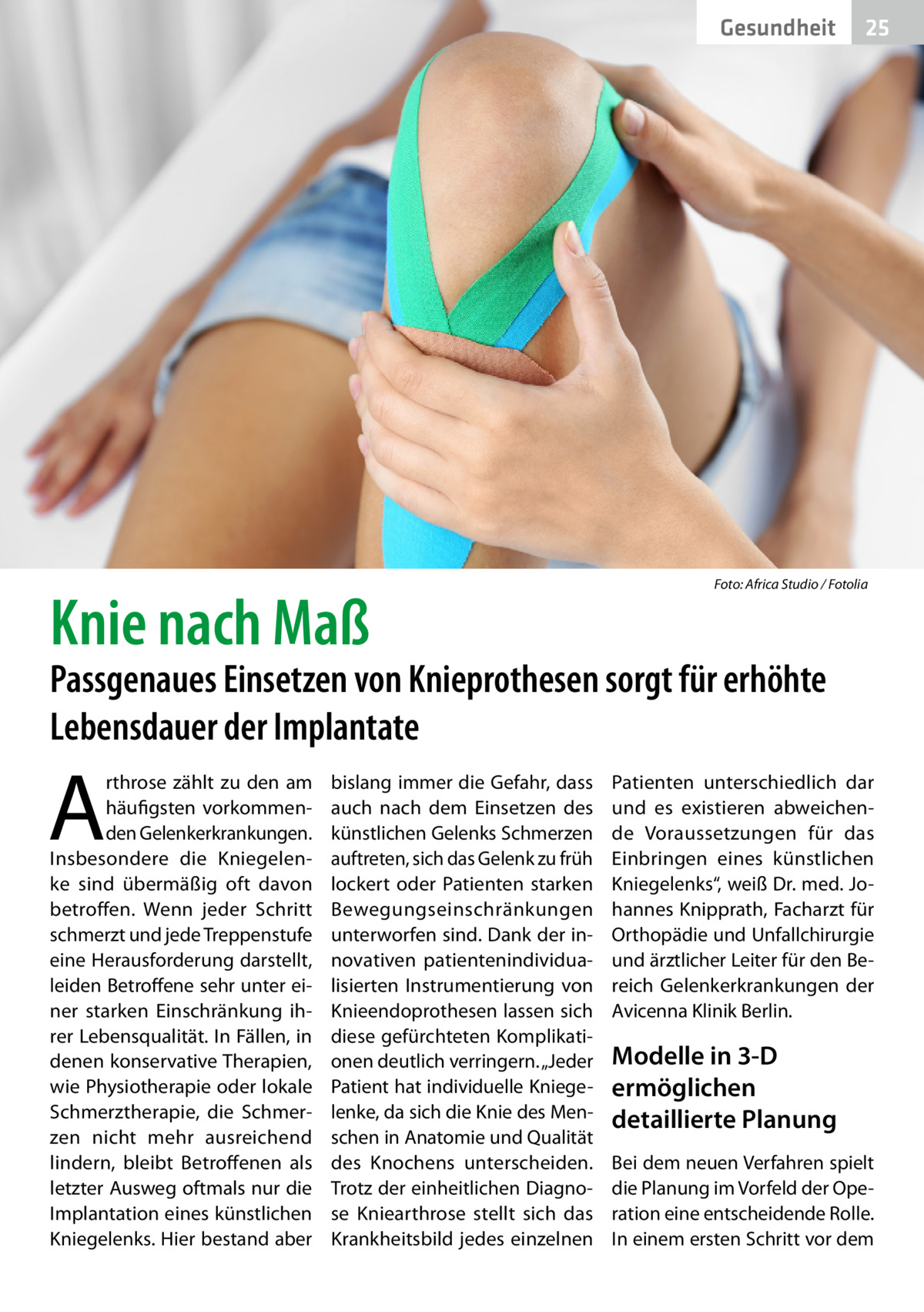 Gesundheit  Knie nach Maß  �  25  Foto: Africa Studio / Fotolia  Passgenaues Einsetzen von Knieprothesen sorgt für erhöhte Lebensdauer der Implantate  A  rthrose zählt zu den am häufigsten vorkommenden Gelenk­erkrankungen. Insbesondere die Kniegelenke sind übermäßig oft davon betroffen. Wenn jeder Schritt schmerzt und jede Treppenstufe eine Herausforderung darstellt, leiden Betroffene sehr unter einer starken Einschränkung ihrer Lebensqualität. In Fällen, in denen konservative Therapien, wie Physiotherapie oder lokale Schmerztherapie, die Schmerzen nicht mehr ausreichend lindern, bleibt Betroffenen als letzter Ausweg oftmals nur die Implantation eines künstlichen Kniegelenks. Hier bestand aber  bislang immer die Gefahr, dass auch nach dem Einsetzen des künstlichen Gelenks Schmerzen auftreten, sich das Gelenk zu früh lockert oder Patienten starken Bewegungseinschränkungen unterworfen sind. Dank der innovativen patientenindividualisierten Instrumentierung von Knieendo­prothesen lassen sich diese gefürchteten Komplikationen deutlich verringern. „Jeder Patient hat individuelle Kniegelenke, da sich die Knie des Menschen in Anatomie und Qualität des Knochens unterscheiden. Trotz der einheitlichen Diagnose Kniearthrose stellt sich das Krankheitsbild jedes einzelnen  Patienten unterschiedlich dar und es existieren abweichende Voraussetzungen für das Einbringen eines künstlichen Kniegelenks“, weiß Dr. med. Johannes Knipprath, Facharzt für Orthopädie und Unfallchirurgie und ärztlicher Leiter für den Bereich Gelenkerkrankungen der Avicenna Klinik Berlin.  Modelle in 3-D ermöglichen detaillierte Planung Bei dem neuen Verfahren spielt die Planung im Vorfeld der Operation eine entscheidende Rolle. In einem ersten Schritt vor dem