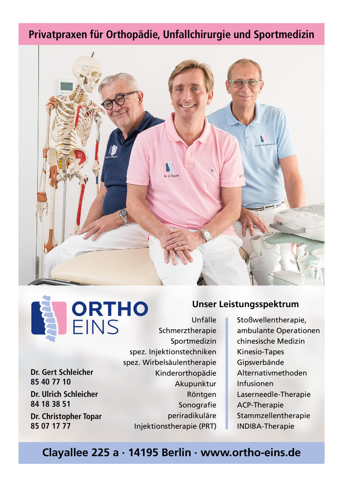 Privatpraxen für Orthopädie, Unfallchirurgie und Sportmedizin  Unser Leistungsspektrum  Dr. Gert Schleicher 85 40 77 10 Dr. Ulrich Schleicher 84 18 38 51 Dr. Christopher Topar 85 07 17 77  Unfälle Schmerztherapie Sportmedizin spez. Injektionstechniken spez. Wirbelsäulentherapie Kinderorthopädie Akupunktur Röntgen Sonografie periradikuläre Injektionstherapie (PRT)  Stoßwellentherapie, ambulante Operationen chinesische Medizin Kinesio-Tapes Gipsverbände Alternativmethoden Infusionen Laserneedle-Therapie ACP-Therapie Stammzellentherapie INDIBA-Therapie  Clayallee 225 a · 14195 Berlin · www.ortho-eins.de