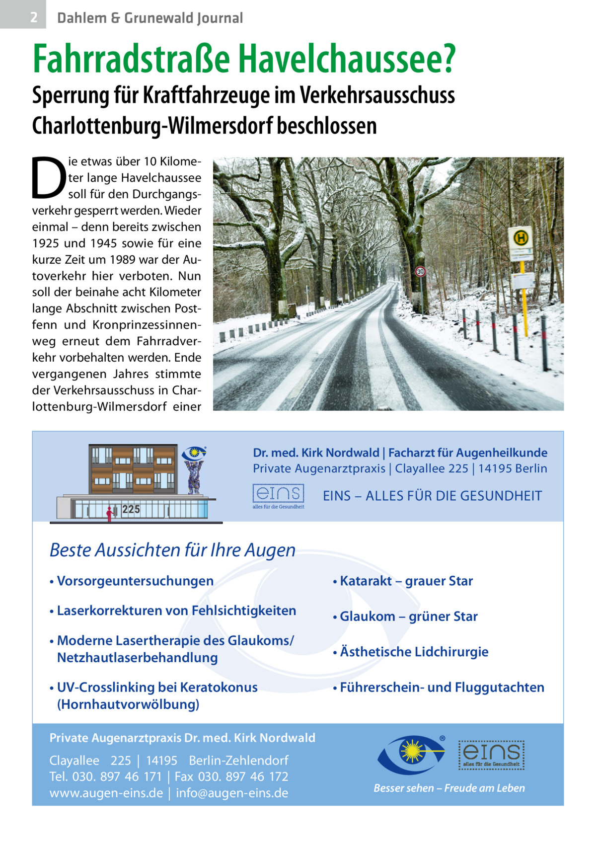 2  Dahlem & Grunewald Journal  Fahrradstraße Havelchaussee? Sperrung für Kraftfahrzeuge im Verkehrsausschuss Charlottenburg-Wilmersdorf beschlossen  D  ie etwas über 10 Kilometer lange Havelchaussee soll für den Durchgangsverkehr gesperrt werden. Wieder einmal – denn bereits zwischen 1925 und 1945 sowie für eine kurze Zeit um 1989 war der Autoverkehr hier verboten. Nun soll der beinahe acht Kilometer lange Abschnitt zwischen Postfenn und Kronprinzessinnenweg erneut dem Fahrradverkehr vorbehalten werden. Ende vergangenen Jahres stimmte der Verkehrsausschuss in Charlottenburg-Wilmersdorf einer Dr. med. Kirk Nordwald | Facharzt für Augenheilkunde Private Augenarztpraxis | Clayallee 225 | 14195 Berlin  EINS – ALLES FÜR DIE GESUNDHEIT  Beste Aussichten für Ihre Augen • Vorsorgeuntersuchungen  • Katarakt – grauer Star  • Laserkorrekturen von Fehlsichtigkeiten  • Glaukom – grüner Star  • Moderne Lasertherapie des Glaukoms/ Netzhautlaserbehandlung  • Ästhetische Lidchirurgie  • UV-Crosslinking bei Keratokonus (Hornhautvorwölbung)  • Führerschein- und Fluggutachten  Private Augenarztpraxis Dr. med. Kirk Nordwald  Clayallee 225 | 14195 Berlin-Zehlendorf Tel. 030. 897 46 171 | Fax 030. 897 46 172 www.augen-eins.de | info@augen-eins.de  Besser sehen – Freude am Leben