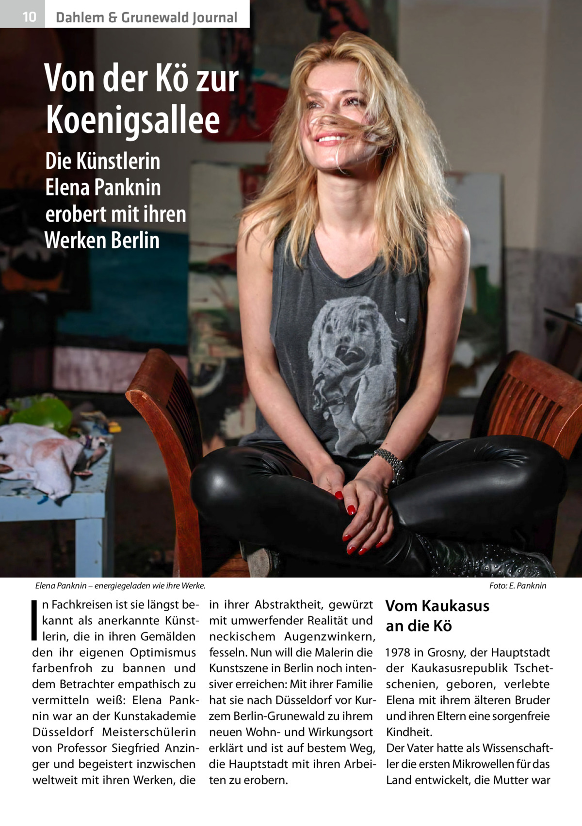 10  Dahlem & Grunewald Journal  Von der Kö zur Koenigsallee Die Künstlerin Elena Panknin erobert mit ihren Werken Berlin  Elena Panknin – energiegeladen wie ihre Werke.�  I  n Fachkreisen ist sie längst bekannt als anerkannte Künstlerin, die in ihren Gemälden den ihr eigenen Optimismus farbenfroh zu bannen und dem Betrachter empathisch zu vermitteln weiß: Elena Panknin war an der Kunstakademie Düsseldorf Meisterschülerin von Professor Siegfried Anzinger und begeistert inzwischen weltweit mit ihren Werken, die  Foto: E. Panknin  in ihrer Abstraktheit, gewürzt mit umwerfender Realität und neckischem Augenzwinkern, fesseln. Nun will die Malerin die Kunstszene in Berlin noch intensiver erreichen: Mit ihrer Familie hat sie nach Düsseldorf vor Kurzem Berlin-Grunewald zu ihrem neuen Wohn- und Wirkungsort erklärt und ist auf bestem Weg, die Hauptstadt mit ihren Arbeiten zu erobern.  Vom Kaukasus an die Kö 1978 in Grosny, der Hauptstadt der Kaukasusrepublik Tschetschenien, geboren, verlebte Elena mit ihrem älteren Bruder und ihren Eltern eine sorgenfreie Kindheit. Der Vater hatte als Wissenschaftler die ersten Mikrowellen für das Land entwickelt, die Mutter war