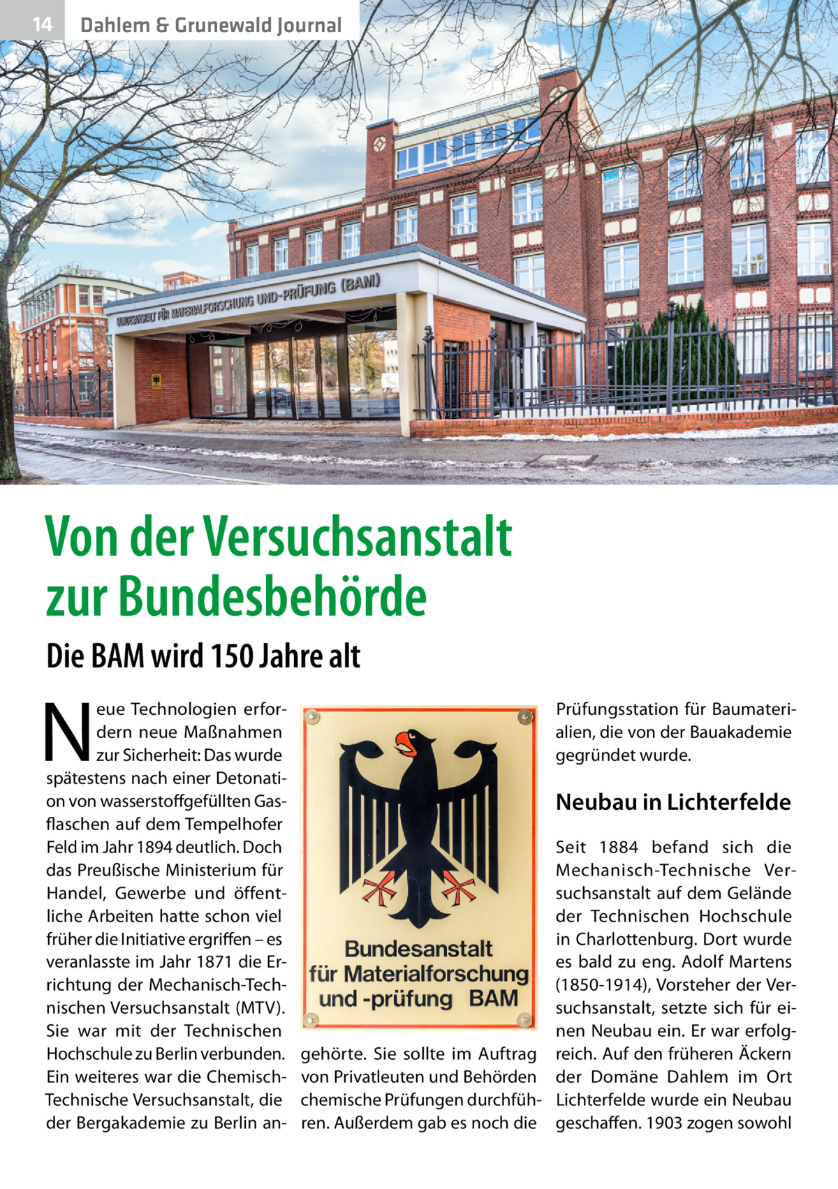 14  Dahlem & Grunewald Journal  Von der Versuchsanstalt zur Bundesbehörde Die BAM wird 150 Jahre alt  N  eue Technologien erfordern neue Maßnahmen zur Sicherheit: Das wurde spätestens nach einer Detonation von wasserstoffgefüllten Gasflaschen auf dem Tempelhofer Feld im Jahr 1894 deutlich. Doch das Preußische Ministerium für Handel, Gewerbe und öffentliche Arbeiten hatte schon viel früher die Initiative ergriffen – es veranlasste im Jahr 1871 die Errichtung der Mechanisch-Technischen Versuchsanstalt (MTV). Sie war mit der Technischen Hochschule zu Berlin verbunden. Ein weiteres war die ChemischTechnische Versuchsanstalt, die der Bergakademie zu Berlin an Prüfungsstation für Baumaterialien, die von der Bauakademie gegründet wurde.  Neubau in Lichterfelde Seit 1884 befand sich die Mechanisch-Technische Versuchsanstalt auf dem Gelände der Technischen Hochschule in Charlottenburg. Dort wurde es bald zu eng. Adolf Martens (1850-1914), Vorsteher der Versuchsanstalt, setzte sich für einen Neubau ein. Er war erfolggehörte. Sie sollte im Auftrag reich. Auf den früheren Äckern von Privatleuten und Behörden der Domäne Dahlem im Ort chemische Prüfungen durchfüh- Lichterfelde wurde ein Neubau ren. Außerdem gab es noch die geschaffen. 1903 zogen sowohl