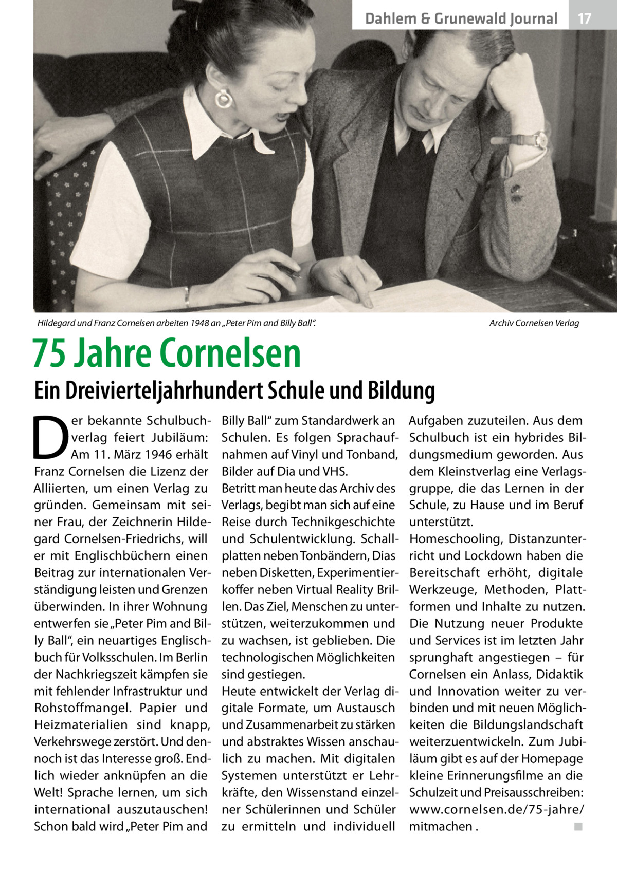 Dahlem & Grunewald Journal  Hildegard und Franz Cornelsen arbeiten 1948 an „Peter Pim and Billy Ball“.�  75 Jahre Cornelsen  17 17  Archiv Cornelsen Verlag  Ein Dreivierteljahrhundert Schule und Bildung  D  er bekannte Schulbuchverlag feiert Jubiläum: Am 11. März 1946 erhält Franz Cornelsen die Lizenz der Alliierten, um einen Verlag zu gründen. Gemeinsam mit seiner Frau, der Zeichnerin Hildegard Cornelsen-Friedrichs, will er mit Englischbüchern einen Beitrag zur internationalen Verständigung leisten und Grenzen überwinden. In ihrer Wohnung entwerfen sie „Peter Pim and Billy Ball“, ein neuartiges Englischbuch für Volksschulen. Im Berlin der Nachkriegszeit kämpfen sie mit fehlender Infrastruktur und Rohstoffmangel. Papier und Heizmaterialien sind knapp, Verkehrswege zerstört. Und dennoch ist das Interesse groß. Endlich wieder anknüpfen an die Welt! Sprache lernen, um sich international auszutauschen! Schon bald wird „Peter Pim and  Billy Ball“ zum Standardwerk an Schulen. Es folgen Sprachaufnahmen auf Vinyl und Tonband, Bilder auf Dia und VHS. Betritt man heute das Archiv des Verlags, begibt man sich auf eine Reise durch Technikgeschichte und Schulentwicklung. Schallplatten neben Tonbändern, Dias neben Disketten, Experimentierkoffer neben Virtual Reality Brillen. Das Ziel, Menschen zu unterstützen, weiterzukommen und zu wachsen, ist geblieben. Die technologischen Möglichkeiten sind gestiegen. Heute entwickelt der Verlag digitale Formate, um Austausch und Zusammenarbeit zu stärken und abstraktes Wissen anschaulich zu machen. Mit digitalen Systemen unterstützt er Lehrkräfte, den Wissenstand einzelner Schülerinnen und Schüler zu ermitteln und individuell  Aufgaben zuzuteilen. Aus dem Schulbuch ist ein hybrides Bildungsmedium geworden. Aus dem Kleinstverlag eine Verlagsgruppe, die das Lernen in der Schule, zu Hause und im Beruf unterstützt. Homeschooling, Distanzunterricht und Lockdown haben die Bereitschaft erhöht, digitale Werkzeuge, Methoden, Plattformen und Inhalte zu nutzen. Die Nutzung neuer Produkte und Services ist im letzten Jahr sprunghaft angestiegen – für Cornelsen ein Anlass, Didaktik und Innovation weiter zu verbinden und mit neuen Möglichkeiten die Bildungslandschaft weiterzuentwickeln. Zum Jubiläum gibt es auf der Homepage kleine Erinnerungsfilme an die Schulzeit und Preisausschreiben: www.cornelsen.de/75-jahre/ mitmachen . � ◾