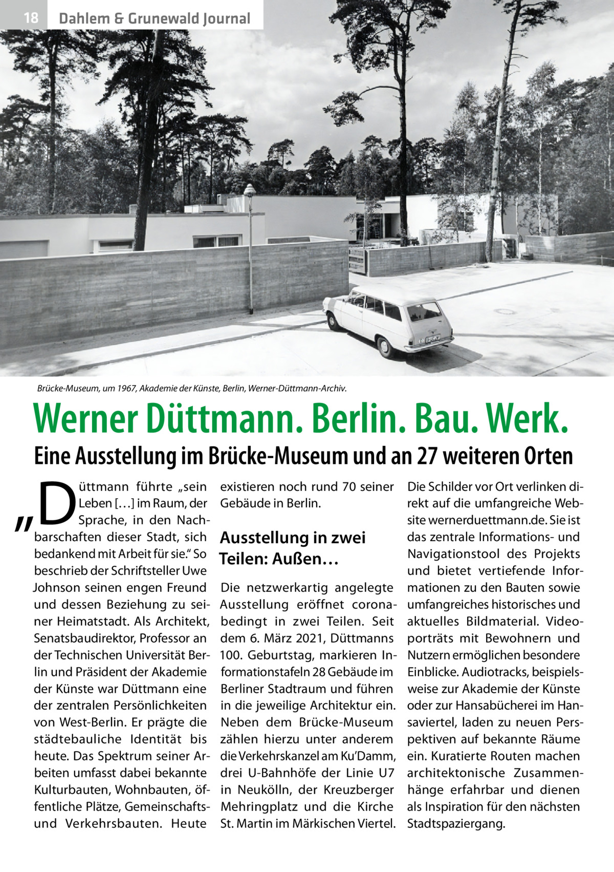 18  Dahlem & Grunewald Journal  Brücke-Museum, um 1967, Akademie der Künste, Berlin, Werner-Düttmann-Archiv.  Werner Düttmann. Berlin. Bau. Werk.  Eine Ausstellung im Brücke-Museum und an 27 weiteren Orten  „D  üttmann führte „sein Leben […] im Raum, der Sprache, in den Nachbarschaften dieser Stadt, sich bedankend mit Arbeit für sie.“ So beschrieb der Schriftsteller Uwe Johnson seinen engen Freund und dessen Beziehung zu seiner Heimatstadt. Als Architekt, Senatsbaudirektor, Professor an der Technischen Universität Berlin und Präsident der Akademie der Künste war Düttmann eine der zentralen Persönlichkeiten von West-Berlin. Er prägte die städtebauliche Identität bis heute. Das Spektrum seiner Arbeiten umfasst dabei bekannte Kulturbauten, Wohnbauten, öffentliche Plätze, Gemeinschaftsund Verkehrsbauten. Heute  existieren noch rund 70 seiner Gebäude in Berlin.  Ausstellung in zwei Teilen: Außen… Die netzwerkartig angelegte Ausstellung eröffnet coronabedingt in zwei Teilen. Seit dem 6. März 2021, Düttmanns 100.  Geburtstag, markieren Informationstafeln 28 Gebäude im Berliner Stadtraum und führen in die jeweilige Architektur ein. Neben dem Brücke-Museum zählen hierzu unter anderem die Verkehrskanzel am Ku’Damm, drei U-Bahnhöfe der Linie  U7 in Neukölln, der Kreuzberger Mehringplatz und die Kirche St. Martin im Märkischen Viertel.  Die Schilder vor Ort verlinken direkt auf die umfangreiche Website wernerduettmann.de. Sie ist das zentrale Informations- und Navigationstool des Projekts und bietet vertiefende Informationen zu den Bauten sowie umfangreiches historisches und aktuelles Bildmaterial. Video­ porträts mit Bewohnern und Nutzern ermöglichen besondere Einblicke. Audiotracks, beispielsweise zur Akademie der Künste oder zur Hansabücherei im Hansaviertel, laden zu neuen Perspektiven auf bekannte Räume ein. Kuratierte Routen machen architektonische Zusammenhänge erfahrbar und dienen als Inspiration für den nächsten Stadtspaziergang.