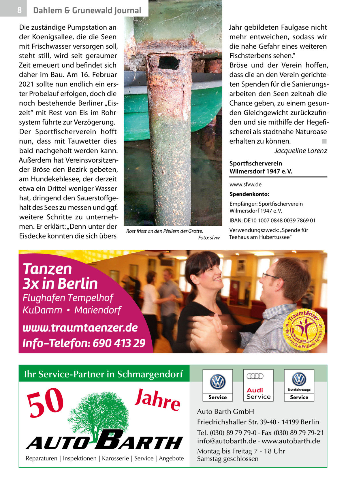 8  Dahlem & Grunewald Journal  Die zuständige Pumpstation an der Koenigsallee, die die Seen mit Frischwasser versorgen soll, steht still, wird seit geraumer Zeit erneuert und befindet sich daher im Bau. Am 16.  Februar 2021 sollte nun endlich ein erster Probelauf erfolgen, doch die noch bestehende Berliner „Eiszeit“ mit Rest von Eis im Rohrsystem führte zur Verzögerung. Der Sportfischerverein hofft nun, dass mit Tauwetter dies bald nachgeholt werden kann. Außerdem hat Vereinsvorsitzender Bröse den Bezirk gebeten, am Hundekehlesee, der derzeit etwa ein Drittel weniger Wasser hat, dringend den Sauerstoffgehalt des Sees zu messen und ggf. weitere Schritte zu unternehmen. Er erklärt: „Denn unter der Eisdecke konnten die sich übers  Jahr gebildeten Faulgase nicht mehr entweichen, sodass wir die nahe Gefahr eines weiteren Fischsterbens sehen.“ Bröse und der Verein hoffen, dass die an den Verein gerichteten Spenden für die Sanierungsarbeiten den Seen zeitnah die Chance geben, zu einem gesunden Gleichgewicht zurückzufinden und sie mithilfe der Hegefischerei als stadtnahe Naturoase erhalten zu können.� ◾ � Jacqueline Lorenz Sportfischerverein Wilmersdorf 1947 e. V. www.sfvw.de Spendenkonto: Empfänger: Sportfischerverein Wilmersdorf 1947 e. V. IBAN: DE10 1007 0848 0039 7869 01 Rost frisst an den Pfeilern der Grotte. � Foto: sfvw  Verwendungszweck: „Spende für Teehaus am Hubertussee“  Ihr Service-Partner in Schmargendorf  50 AUTO  Jahre  BARTH  Reparaturen | Inspektionen | Karosserie | Service | Angebote  Auto Barth GmbH Friedrichshaller Str. 39-40 · 14199 Berlin Tel. (030) 89 79 79-0 · Fax (030) 89 79 79-21 info@autobarth.de · www.autobarth.de Montag bis Freitag 7 - 18 Uhr Samstag geschlossen