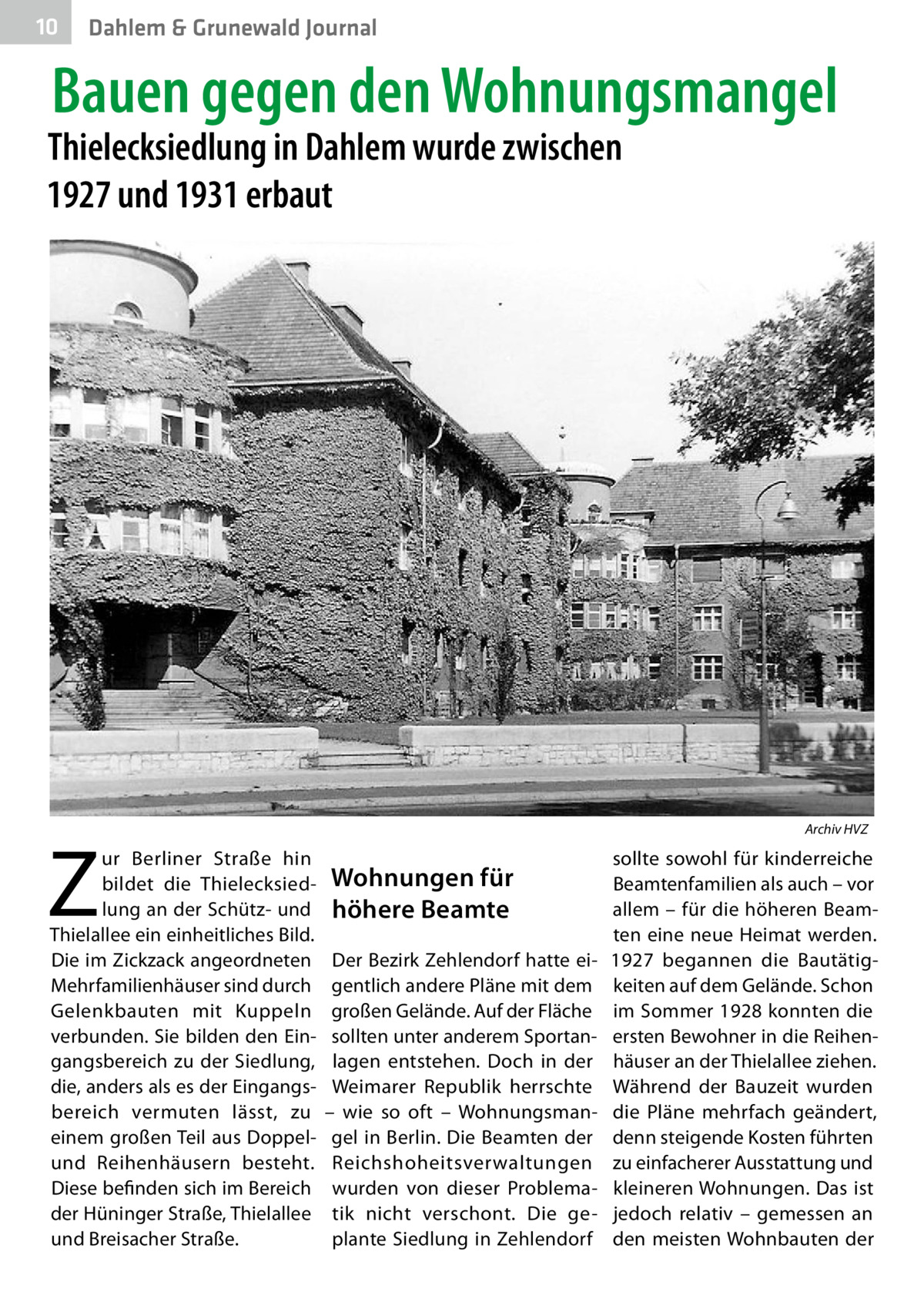 10  Dahlem & Grunewald Journal  Bauen gegen den Wohnungsmangel  Thielecksiedlung in Dahlem wurde zwischen 1927 und 1931 erbaut  �  Z  ur Berliner Straße hin bildet die Thielecksiedlung an der Schütz- und Thielallee ein einheitliches Bild. Die im Zickzack angeordneten Mehrfamilienhäuser sind durch Gelenkbauten mit Kuppeln verbunden. Sie bilden den Eingangsbereich zu der Siedlung, die, anders als es der Eingangsbereich vermuten lässt, zu einem großen Teil aus Doppelund Reihenhäusern besteht. Diese befinden sich im Bereich der Hüninger Straße, Thielallee und Breisacher Straße.  Archiv HVZ  Wohnungen für höhere Beamte Der Bezirk Zehlendorf hatte eigentlich andere Pläne mit dem großen Gelände. Auf der Fläche sollten unter anderem Sportanlagen entstehen. Doch in der Weimarer Republik herrschte – wie so oft – Wohnungsmangel in Berlin. Die Beamten der Reichshoheitsverwaltungen wurden von dieser Problematik nicht verschont. Die geplante Siedlung in Zehlendorf  sollte sowohl für kinderreiche Beamtenfamilien als auch – vor allem – für die höheren Beamten eine neue Heimat werden. 1927 begannen die Bautätigkeiten auf dem Gelände. Schon im Sommer 1928 konnten die ersten Bewohner in die Reihenhäuser an der Thielallee ziehen. Während der Bauzeit wurden die Pläne mehrfach geändert, denn steigende Kosten führten zu einfacherer Ausstattung und kleineren Wohnungen. Das ist jedoch relativ – gemessen an den meisten Wohnbauten der