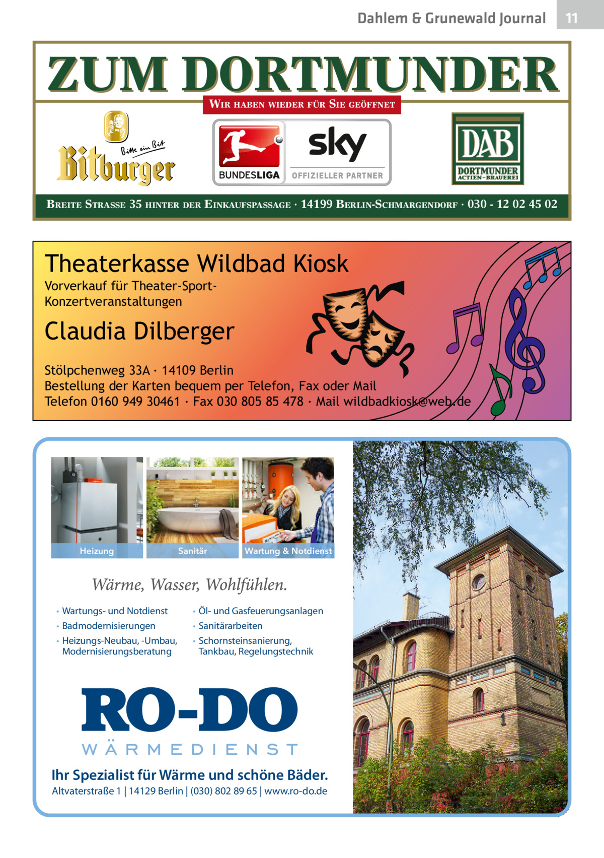 Dahlem & Grunewald Journal  ZUM DORTMUNDER WIR HABEN WIEDER FÜR SIE GEÖFFNET  BREITE STRASSE 35 HINTER DER EINKAUFSPASSAGE · 14199 BERLIN-SCHMARGENDORF · 030 - 12 02 45 02  Theaterkasse Wildbad Kiosk Vorverkauf für Theater-SportKonzertveranstaltungen  Claudia Dilberger  Bitburger go  Stölpchenweg 33A ∙ 14109 Berlin Bestellung der Karten bequem per Telefon, Fax oder Mail Telefon 0160 949 30461 ∙ Fax 030 805 85 478 ∙ Mail wildbadkiosk@web.de  nien  Stand: Dezember 2012 Heizung  • Wartungs- und Notdienst • Badmodernisierungen • Heizungs-Neubau, -Umbau, Modernisierungsberatung  Sanitär  Wartung & Notdienst  • Öl- und Gasfeuerungsanlagen • Sanitärarbeiten • Schornsteinsanierung, Tankbau, Regelungstechnik  Ihr Spezialist für Wärme und schöne Bäder. Altvaterstraße 1 | 14129 Berlin | (030) 802 89 65 | www.ro-do.de  11 11