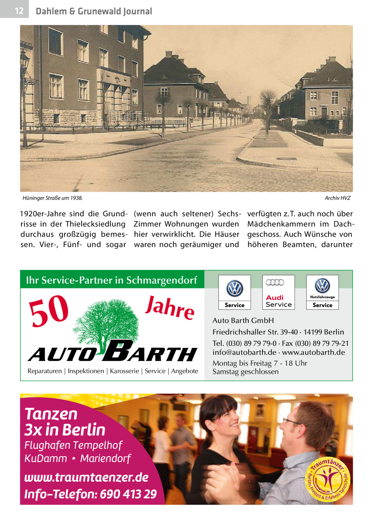 12  Dahlem & Grunewald Journal  Hüninger Straße um 1938.�  Archiv HVZ  1920er-Jahre sind die Grundrisse in der Thielecksiedlung durchaus großzügig bemessen. Vier-, Fünf- und sogar  (wenn auch seltener) SechsZimmer Wohnungen wurden hier verwirklicht. Die Häuser waren noch geräumiger und  verfügten z. T. auch noch über Mädchenkammern im Dachgeschoss. Auch Wünsche von höheren Beamten, darunter  Ihr Service-Partner in Schmargendorf  50 AUTO  Jahre  BARTH  Reparaturen | Inspektionen | Karosserie | Service | Angebote  Auto Barth GmbH Friedrichshaller Str. 39-40 · 14199 Berlin Tel. (030) 89 79 79-0 · Fax (030) 89 79 79-21 info@autobarth.de · www.autobarth.de Montag bis Freitag 7 - 18 Uhr Samstag geschlossen