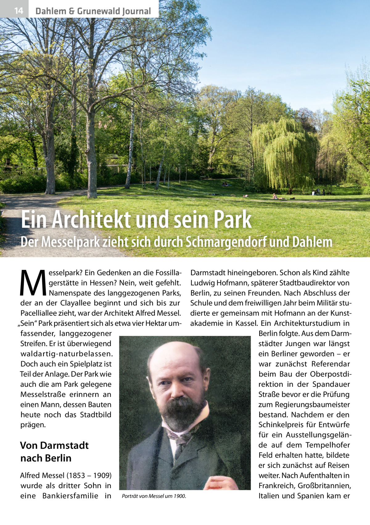 14  Dahlem & Grunewald Journal  Ein Architekt und sein Park  Der Messelpark zieht sich durch Schmargendorf und Dahlem  M  esselpark? Ein Gedenken an die Fossillagerstätte in Hessen? Nein, weit gefehlt. Namenspate des langgezogenen Parks, der an der Clayallee beginnt und sich bis zur Pacelliallee zieht, war der Architekt Alfred Messel. „Sein“ Park präsentiert sich als etwa vier Hektar umfassender, langgezogener Streifen. Er ist überwiegend waldartig-naturbelassen. Doch auch ein Spielplatz ist Teil der Anlage. Der Park wie auch die am Park gelegene Messelstraße erinnern an einen Mann, dessen Bauten heute noch das Stadtbild prägen.  Von Darmstadt nach Berlin Alfred Messel (1853 – 1909) wurde als dritter Sohn in eine Bankiersfamilie in  Porträt von Messel um 1900.  Darmstadt hineingeboren. Schon als Kind zählte Ludwig Hofmann, späterer Stadtbaudirektor von Berlin, zu seinen Freunden. Nach Abschluss der Schule und dem freiwilligen Jahr beim Militär studierte er gemeinsam mit Hofmann an der Kunstakademie in Kassel. Ein Architekturstudium in Berlin folgte. Aus dem Darmstädter Jungen war längst ein Berliner geworden – er war zunächst Referendar beim Bau der Oberpostdirektion in der Spandauer Straße bevor er die Prüfung zum Regierungsbaumeister bestand. Nachdem er den Schinkelpreis für Entwürfe für ein Ausstellungsgelände auf dem Tempelhofer Feld erhalten hatte, bildete er sich zunächst auf Reisen weiter. Nach Aufenthalten in Frankreich, Großbritannien, Italien und Spanien kam er