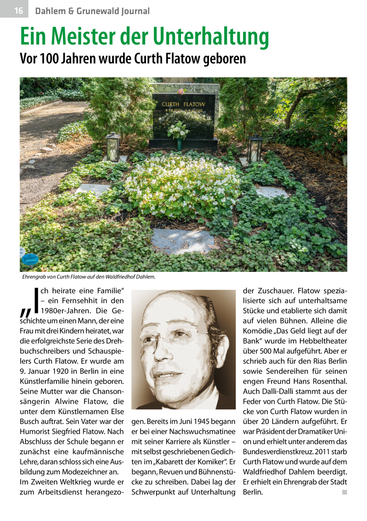 16  Dahlem & Grunewald Journal  Ein Meister der Unterhaltung Vor 100 Jahren wurde Curth Flatow geboren  Ehrengrab von Curth Flatow auf den Waldfriedhof Dahlem.  „I  ch heirate eine Familie“ – ein Fernsehhit in den 1980er-Jahren. Die Geschichte um einen Mann, der eine Frau mit drei Kindern heiratet, war die erfolgreichste Serie des Drehbuchschreibers und Schauspielers Curth Flatow. Er wurde am 9.  Januar 1920 in Berlin in eine Künstlerfamilie hinein geboren. Seine Mutter war die Chansonsängerin Alwine Flatow, die unter dem Künstlernamen Else Busch auftrat. Sein Vater war der Humorist Siegfried Flatow. Nach Abschluss der Schule begann er zunächst eine kaufmännische Lehre, daran schloss sich eine Ausbildung zum Modezeichner an. Im Zweiten Weltkrieg wurde er zum Arbeitsdienst herangezo gen. Bereits im Juni 1945 begann er bei einer Nachswuchsmatinee mit seiner Karriere als Künstler – mit selbst geschriebenen Gedichten im „Kabarett der Komiker“. Er begann, Revuen und Bühnenstücke zu schreiben. Dabei lag der Schwerpunkt auf Unterhaltung  der Zuschauer. Flatow spezialisierte sich auf unterhaltsame Stücke und etablierte sich damit auf vielen Bühnen. Alleine die Komödie „Das Geld liegt auf der Bank“ wurde im Hebbeltheater über 500 Mal aufgeführt. Aber er schrieb auch für den Rias Berlin sowie Sendereihen für seinen engen Freund Hans Rosenthal. Auch Dalli-Dalli stammt aus der Feder von Curth Flatow. Die Stücke von Curth Flatow wurden in über 20  Ländern aufgeführt. Er war Präsident der Dramatiker Union und erhielt unter anderem das Bundesverdienstkreuz. 2011 starb Curth Flatow und wurde auf dem Waldfriedhof Dahlem beerdigt. Er erhielt ein Ehrengrab der Stadt Berlin. ◾