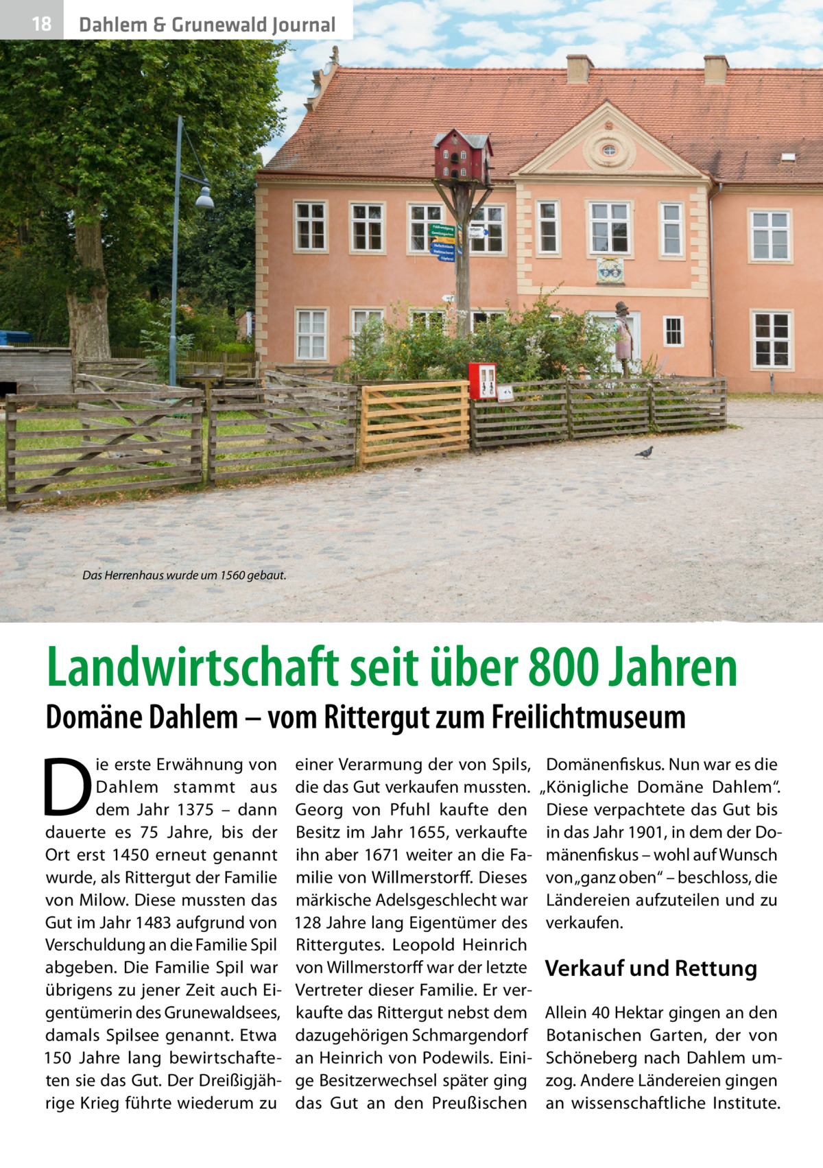 18  Dahlem & Grunewald Journal  Das Herrenhaus wurde um 1560 gebaut.  Landwirtschaft seit über 800 Jahren  Domäne Dahlem – vom Rittergut zum Freilichtmuseum  D  ie erste Erwähnung von Dahlem stammt aus dem Jahr 1375 – dann dauerte es 75  Jahre, bis der Ort erst 1450 erneut genannt wurde, als Rittergut der Familie von Milow. Diese mussten das Gut im Jahr 1483 aufgrund von Verschuldung an die Familie Spil abgeben. Die Familie Spil war übrigens zu jener Zeit auch Eigentümerin des Grunewaldsees, damals Spilsee genannt. Etwa 150  Jahre lang bewirtschafteten sie das Gut. Der Dreißigjährige Krieg führte wiederum zu  einer Verarmung der von Spils, die das Gut verkaufen mussten. Georg von Pfuhl kaufte den Besitz im Jahr 1655, verkaufte ihn aber 1671 weiter an die Familie von Willmerstorff. Dieses märkische Adelsgeschlecht war 128 Jahre lang Eigentümer des Rittergutes. Leopold Heinrich von Willmerstorff war der letzte Vertreter dieser Familie. Er verkaufte das Rittergut nebst dem dazugehörigen Schmargendorf an Heinrich von Podewils. Einige Besitzerwechsel später ging das Gut an den Preußischen  Domänenfiskus. Nun war es die „Königliche Domäne Dahlem“. Diese verpachtete das Gut bis in das Jahr 1901, in dem der Domänenfiskus – wohl auf Wunsch von „ganz oben“ – beschloss, die Ländereien aufzuteilen und zu verkaufen.  Verkauf und Rettung Allein 40 Hektar gingen an den Botanischen Garten, der von Schöneberg nach Dahlem umzog. Andere Ländereien gingen an wissenschaftliche Institute.