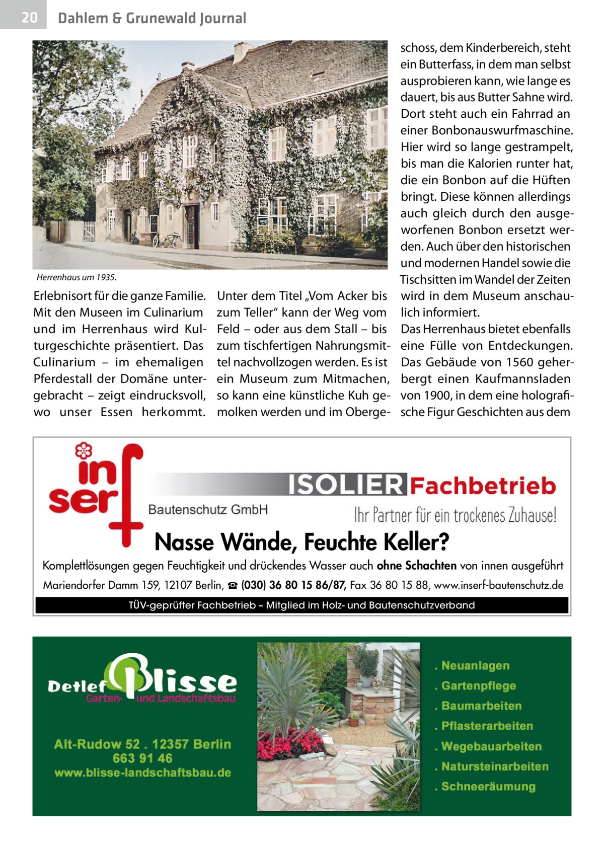 20  Dahlem & Grunewald Journal  Herrenhaus um 1935.  Erlebnisort für die ganze Familie. Mit den Museen im Culinarium und im Herrenhaus wird Kulturgeschichte präsentiert. Das Culinarium – im ehemaligen Pferdestall der Domäne untergebracht – zeigt eindrucksvoll, wo unser Essen herkommt.  Unter dem Titel „Vom Acker bis zum Teller“ kann der Weg vom Feld – oder aus dem Stall – bis zum tischfertigen Nahrungsmittel nachvollzogen werden. Es ist ein Museum zum Mitmachen, so kann eine künstliche Kuh gemolken werden und im Oberge schoss, dem Kinderbereich, steht ein Butterfass, in dem man selbst ausprobieren kann, wie lange es dauert, bis aus Butter Sahne wird. Dort steht auch ein Fahrrad an einer Bonbonauswurfmaschine. Hier wird so lange gestrampelt, bis man die Kalorien runter hat, die ein Bonbon auf die Hüften bringt. Diese können allerdings auch gleich durch den ausgeworfenen Bonbon ersetzt werden. Auch über den historischen und modernen Handel sowie die Tischsitten im Wandel der Zeiten wird in dem Museum anschaulich informiert. Das Herrenhaus bietet ebenfalls eine Fülle von Entdeckungen. Das Gebäude von 1560 geherbergt einen Kaufmannsladen von 1900, in dem eine holografische Figur Geschichten aus dem  Nasse Wände, Feuchte Keller? Komplettlösungen gegen Feuchtigkeit und drückendes Wasser auch ohne Schachten von innen ausgeführt Mariendorfer Damm 159, 12107 Berlin, ☎ (030) 36 80 15 86/87, Fax 36 80 15 88, www.inserf-bautenschutz.de TÜV-geprüfter Fachbetrieb – Mitglied im Holz- und Bautenschutzverband