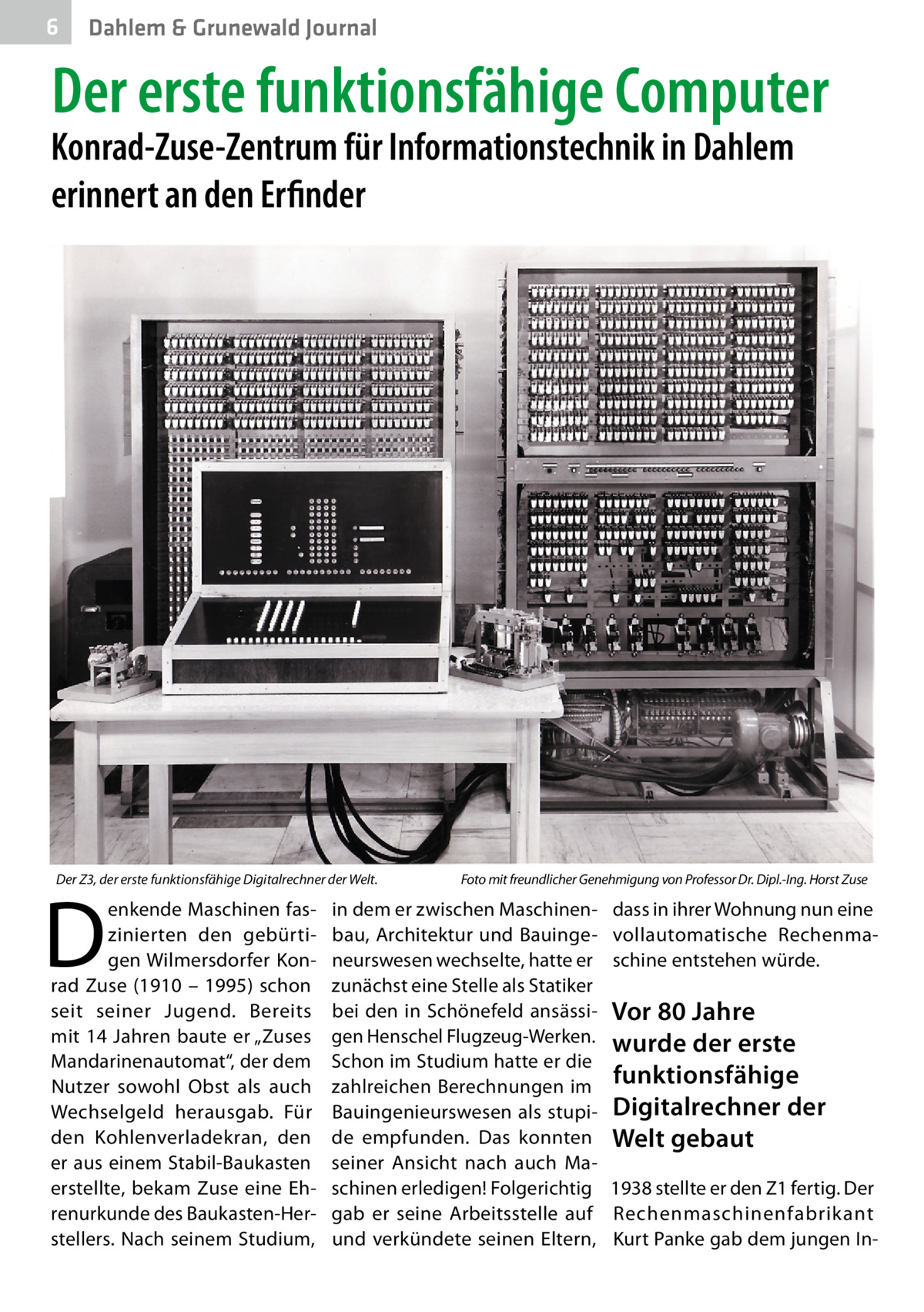 6  Dahlem & Grunewald Journal  Der erste funktionsfähige Computer  Konrad-Zuse-Zentrum für Informationstechnik in Dahlem erinnert an den Erfinder  Der Z3, der erste funktionsfähige Digitalrechner der Welt.�  D  enkende Maschinen faszinierten den gebürtigen Wilmersdorfer Konrad Zuse (1910 – 1995) schon seit seiner Jugend. Bereits mit 14 Jahren baute er „Zuses Mandarinenautomat“, der dem Nutzer sowohl Obst als auch Wechselgeld herausgab. Für den Kohlenverladekran, den er aus einem Stabil-Baukasten erstellte, bekam Zuse eine Ehrenurkunde des Baukasten-Herstellers. Nach seinem Studium,  Foto mit freundlicher Genehmigung von Professor Dr. Dipl.-Ing. Horst Zuse  in dem er zwischen Maschinenbau, Architektur und Bauingeneurswesen wechselte, hatte er zunächst eine Stelle als Statiker bei den in Schönefeld ansässigen Henschel Flugzeug-Werken. Schon im Studium hatte er die zahlreichen Berechnungen im Bauingenieurswesen als stupide empfunden. Das konnten seiner Ansicht nach auch Maschinen erledigen! Folgerichtig gab er seine Arbeitsstelle auf und verkündete seinen Eltern,  dass in ihrer Wohnung nun eine vollautomatische Rechenmaschine entstehen würde.  Vor 80 Jahre wurde der erste funktionsfähige Digitalrechner der Welt gebaut 1938 stellte er den Z1 fertig. Der Rechenmaschinenfabrikant Kurt Panke gab dem jungen I