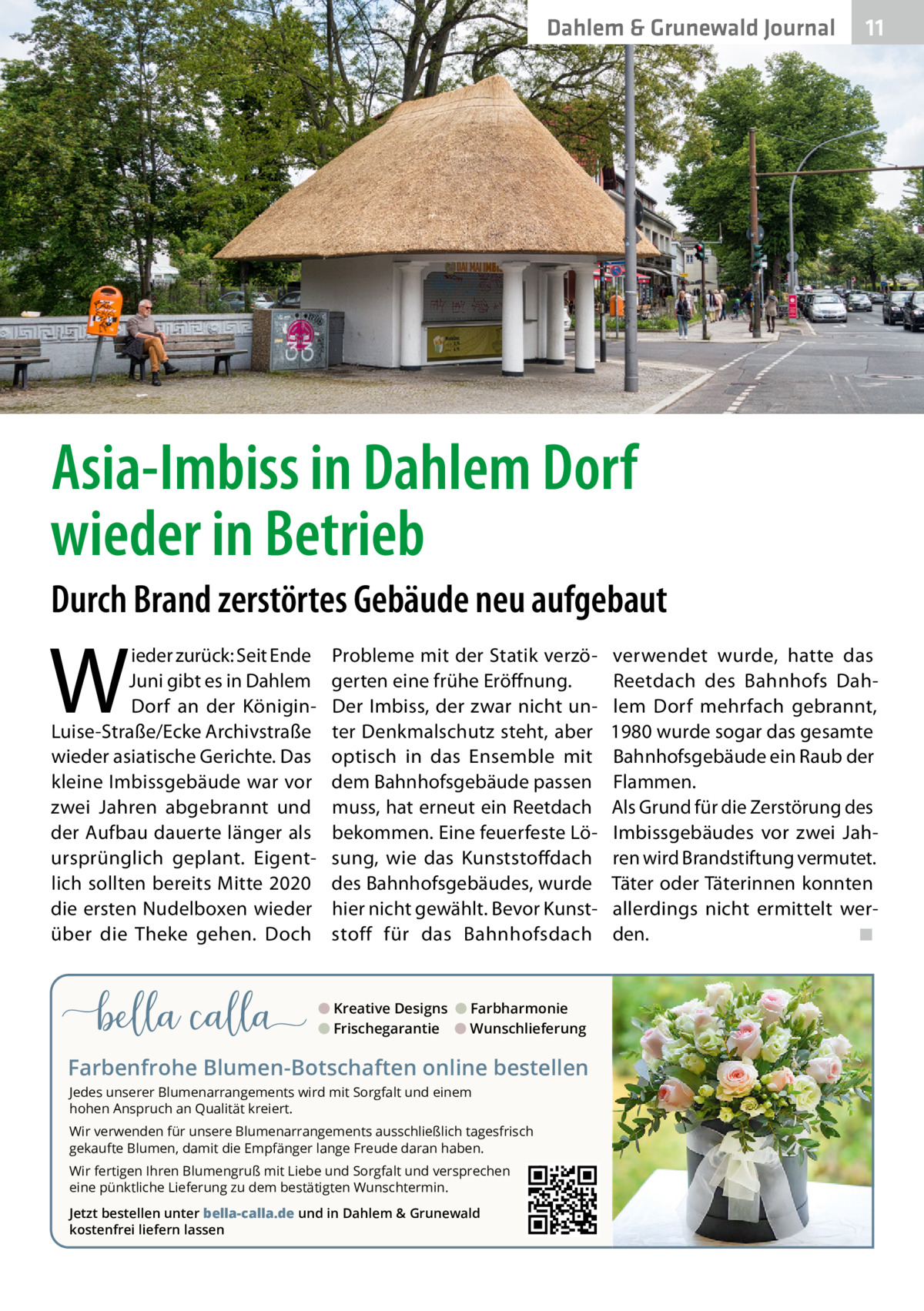 Dahlem & Grunewald Journal  11 11  Asia-Imbiss in Dahlem Dorf wieder in Betrieb Durch Brand zerstörtes Gebäude neu aufgebaut  W  ieder zurück: Seit Ende Juni gibt es in Dahlem Dorf an der KöniginLuise-Straße/Ecke Archivstraße wieder asiatische Gerichte. Das kleine Imbissgebäude war vor zwei Jahren abgebrannt und der Aufbau dauerte länger als ursprünglich geplant. Eigentlich sollten bereits Mitte 2020 die ersten Nudelboxen wieder über die Theke gehen. Doch  Probleme mit der Statik verzögerten eine frühe Eröffnung. Der Imbiss, der zwar nicht unter Denkmalschutz steht, aber optisch in das Ensemble mit dem Bahnhofsgebäude passen muss, hat erneut ein Reetdach bekommen. Eine feuerfeste Lösung, wie das Kunststoffdach des Bahnhofsgebäudes, wurde hier nicht gewählt. Bevor Kunststoff für das Bahnhofsdach  ● Kreative Designs ● Farbharmonie ● Frischegarantie ● Wunschlieferung  Farbenfrohe Blumen-Botschaften online bestellen Jedes unserer Blumenarrangements wird mit Sorgfalt und einem hohen Anspruch an Qualität kreiert. Wir verwenden für unsere Blumenarrangements ausschließlich tagesfrisch gekaufte Blumen, damit die Empfänger lange Freude daran haben. Wir fertigen Ihren Blumengruß mit Liebe und Sorgfalt und versprechen eine pünktliche Lieferung zu dem bestätigten Wunschtermin. Jetzt bestellen unter bella-calla.de und in Dahlem & Grunewald kostenfrei liefern lassen  verwendet wurde, hatte das Reetdach des Bahnhofs Dahlem Dorf mehrfach gebrannt, 1980 wurde sogar das gesamte Bahnhofsgebäude ein Raub der Flammen. Als Grund für die Zerstörung des Imbissgebäudes vor zwei Jahren wird Brandstiftung vermutet. Täter oder Täterinnen konnten allerdings nicht ermittelt werden.� ◾